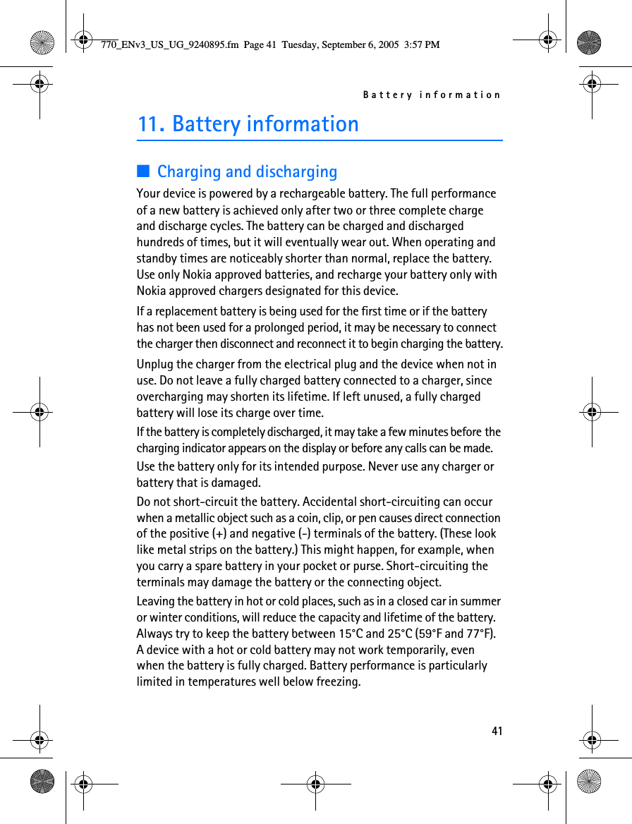 Battery information4111. Battery information■Charging and dischargingYour device is powered by a rechargeable battery. The full performance of a new battery is achieved only after two or three complete charge and discharge cycles. The battery can be charged and discharged hundreds of times, but it will eventually wear out. When operating and standby times are noticeably shorter than normal, replace the battery. Use only Nokia approved batteries, and recharge your battery only with Nokia approved chargers designated for this device.If a replacement battery is being used for the first time or if the battery has not been used for a prolonged period, it may be necessary to connect the charger then disconnect and reconnect it to begin charging the battery.Unplug the charger from the electrical plug and the device when not in use. Do not leave a fully charged battery connected to a charger, since overcharging may shorten its lifetime. If left unused, a fully charged battery will lose its charge over time.If the battery is completely discharged, it may take a few minutes before the charging indicator appears on the display or before any calls can be made.Use the battery only for its intended purpose. Never use any charger or battery that is damaged.Do not short-circuit the battery. Accidental short-circuiting can occur when a metallic object such as a coin, clip, or pen causes direct connection of the positive (+) and negative (-) terminals of the battery. (These look like metal strips on the battery.) This might happen, for example, when you carry a spare battery in your pocket or purse. Short-circuiting the terminals may damage the battery or the connecting object.Leaving the battery in hot or cold places, such as in a closed car in summer or winter conditions, will reduce the capacity and lifetime of the battery. Always try to keep the battery between 15°C and 25°C (59°F and 77°F). A device with a hot or cold battery may not work temporarily, even when the battery is fully charged. Battery performance is particularly limited in temperatures well below freezing.770_ENv3_US_UG_9240895.fm  Page 41  Tuesday, September 6, 2005  3:57 PM