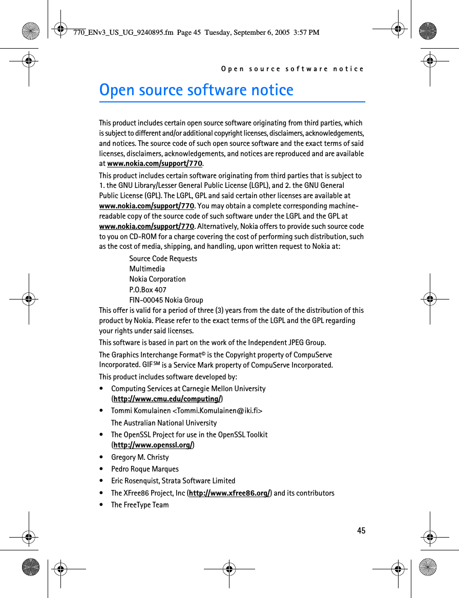 Open source software notice45Open source software noticeThis product includes certain open source software originating from third parties, which is subject to different and/or additional copyright licenses, disclaimers, acknowledgements, and notices. The source code of such open source software and the exact terms of said licenses, disclaimers, acknowledgements, and notices are reproduced and are available at www.nokia.com/support/770. This product includes certain software originating from third parties that is subject to 1. the GNU Library/Lesser General Public License (LGPL), and 2. the GNU General Public License (GPL). The LGPL, GPL and said certain other licenses are available at www.nokia.com/support/770. You may obtain a complete corresponding machine-readable copy of the source code of such software under the LGPL and the GPL at www.nokia.com/support/770. Alternatively, Nokia offers to provide such source code to you on CD-ROM for a charge covering the cost of performing such distribution, such as the cost of media, shipping, and handling, upon written request to Nokia at: Source Code Requests Multimedia Nokia Corporation P.O.Box 407 FIN-00045 Nokia GroupThis offer is valid for a period of three (3) years from the date of the distribution of this product by Nokia. Please refer to the exact terms of the LGPL and the GPL regarding your rights under said licenses.This software is based in part on the work of the Independent JPEG Group.The Graphics Interchange Format© is the Copyright property of CompuServe Incorporated. GIF SM is a Service Mark property of CompuServe Incorporated.This product includes software developed by:• Computing Services at Carnegie Mellon University (http://www.cmu.edu/computing/)• Tommi Komulainen &lt;Tommi.Komulainen@iki.fi&gt;The Australian National University• The OpenSSL Project for use in the OpenSSL Toolkit (http://www.openssl.org/)• Gregory M. Christy• Pedro Roque Marques• Eric Rosenquist, Strata Software Limited• The XFree86 Project, Inc (http://www.xfree86.org/) and its contributors• The FreeType Team770_ENv3_US_UG_9240895.fm  Page 45  Tuesday, September 6, 2005  3:57 PM