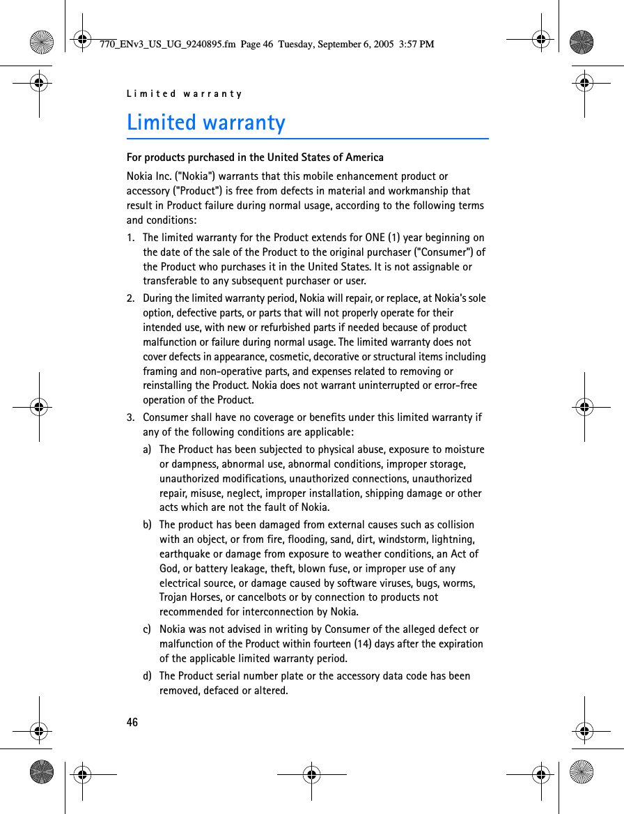 Limited warranty46Limited warrantyFor products purchased in the United States of AmericaNokia Inc. (&quot;Nokia&quot;) warrants that this mobile enhancement product or accessory (&quot;Product&quot;) is free from defects in material and workmanship that result in Product failure during normal usage, according to the following terms and conditions: 1. The limited warranty for the Product extends for ONE (1) year beginning on the date of the sale of the Product to the original purchaser (&quot;Consumer&quot;) of the Product who purchases it in the United States. It is not assignable or transferable to any subsequent purchaser or user. 2. During the limited warranty period, Nokia will repair, or replace, at Nokia&apos;s sole option, defective parts, or parts that will not properly operate for their intended use, with new or refurbished parts if needed because of product malfunction or failure during normal usage. The limited warranty does not cover defects in appearance, cosmetic, decorative or structural items including framing and non-operative parts, and expenses related to removing or reinstalling the Product. Nokia does not warrant uninterrupted or error-free operation of the Product.3. Consumer shall have no coverage or benefits under this limited warranty if any of the following conditions are applicable:a) The Product has been subjected to physical abuse, exposure to moisture or dampness, abnormal use, abnormal conditions, improper storage, unauthorized modifications, unauthorized connections, unauthorized repair, misuse, neglect, improper installation, shipping damage or other acts which are not the fault of Nokia. b) The product has been damaged from external causes such as collision with an object, or from fire, flooding, sand, dirt, windstorm, lightning, earthquake or damage from exposure to weather conditions, an Act of God, or battery leakage, theft, blown fuse, or improper use of any electrical source, or damage caused by software viruses, bugs, worms, Trojan Horses, or cancelbots or by connection to products not recommended for interconnection by Nokia. c) Nokia was not advised in writing by Consumer of the alleged defect or malfunction of the Product within fourteen (14) days after the expiration of the applicable limited warranty period. d) The Product serial number plate or the accessory data code has been removed, defaced or altered. 770_ENv3_US_UG_9240895.fm  Page 46  Tuesday, September 6, 2005  3:57 PM