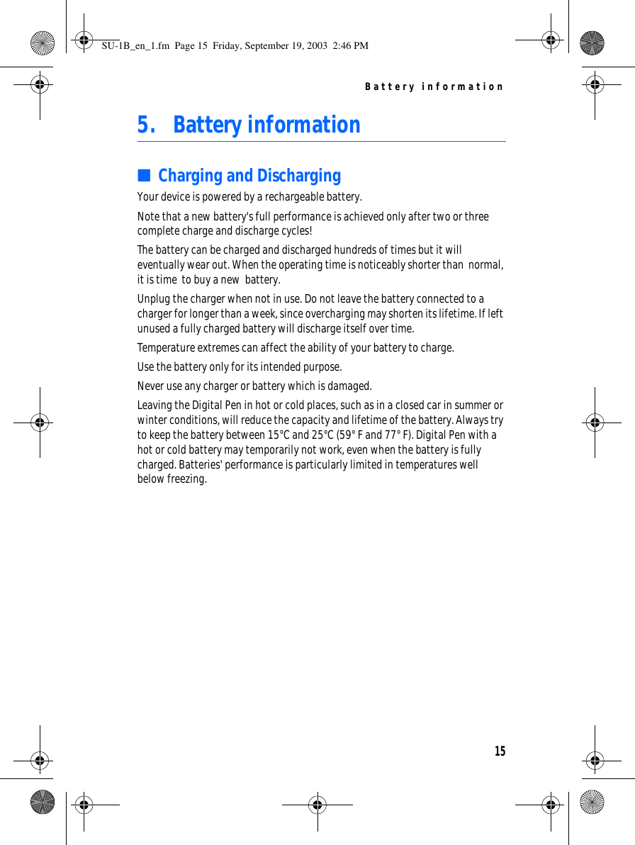 Battery information155. Battery information■Charging and DischargingYour device is powered by a rechargeable battery.Note that a new battery&apos;s full performance is achieved only after two or three complete charge and discharge cycles!The battery can be charged and discharged hundreds of times but it will eventually wear out. When the operating time is noticeably shorter than  normal, it is time  to buy a new  battery.Unplug the charger when not in use. Do not leave the battery connected to a charger for longer than a week, since overcharging may shorten its lifetime. If left unused a fully charged battery will discharge itself over time.Temperature extremes can affect the ability of your battery to charge.Use the battery only for its intended purpose.Never use any charger or battery which is damaged.Leaving the Digital Pen in hot or cold places, such as in a closed car in summer or winter conditions, will reduce the capacity and lifetime of the battery. Always try to keep the battery between 15°C and 25°C (59° F and 77° F). Digital Pen with a hot or cold battery may temporarily not work, even when the battery is fully charged. Batteries&apos; performance is particularly limited in temperatures well below freezing.SU-1B_en_1.fm  Page 15  Friday, September 19, 2003  2:46 PM