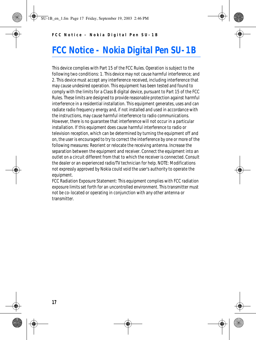FCC Notice - Nokia Digital Pen SU-1B17FCC Notice - Nokia Digital Pen SU-1BThis device complies with Part 15 of the FCC Rules. Operation is subject to the following two conditions: 1. This device may not cause harmful interference; and 2. This device must accept any interference received, including interference that may cause undesired operation. This equipment has been tested and found to comply with the limits for a Class B digital device, pursuant to Part 15 of the FCC Rules. These limits are designed to provide reasonable protection against harmful interference in a residential installation. This equipment generates, uses and can radiate radio frequency energy and, if not installed and used in accordance with the instructions, may cause harmful interference to radio communications. However, there is no guarantee that interference will not occur in a particular installation. If this equipment does cause harmful interference to radio or television reception, which can be determined by turning the equipment off and on, the user is encouraged to try to correct the interference by one or more of the following measures: Reorient or relocate the receiving antenna. Increase the separation between the equipment and receiver. Connect the equipment into an outlet on a circuit different from that to which the receiver is connected. Consult the dealer or an experienced radio/TV technician for help. NOTE: Modifications not expressly approved by Nokia could void the user&apos;s authority to operate the equipment. FCC Radiation Exposure Statement: This equipment complies with FCC radiation exposure limits set forth for an uncontrolled environment. This transmitter must not be co-located or operating in conjunction with any other antenna or transmitter. SU-1B_en_1.fm  Page 17  Friday, September 19, 2003  2:46 PM