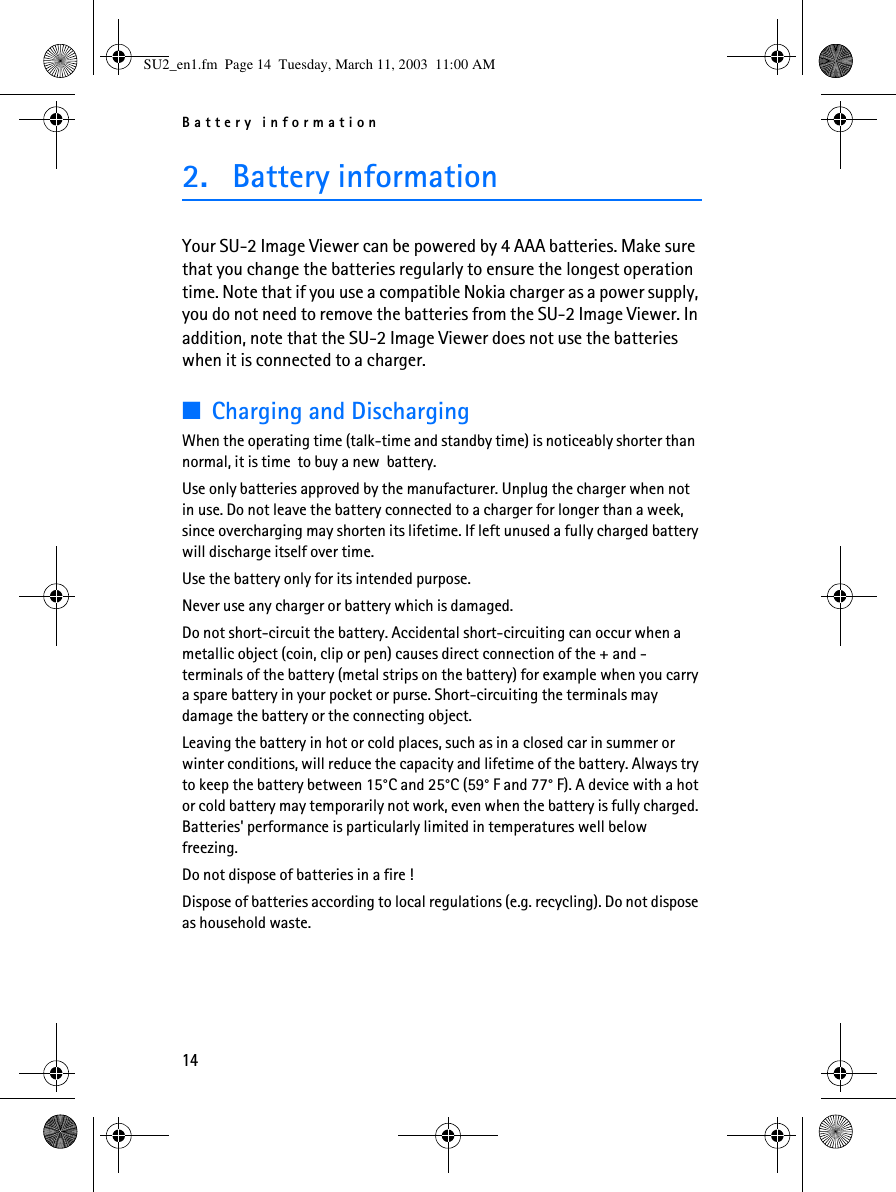 Battery information142. Battery informationYour SU-2 Image Viewer can be powered by 4 AAA batteries. Make sure that you change the batteries regularly to ensure the longest operation time. Note that if you use a compatible Nokia charger as a power supply, you do not need to remove the batteries from the SU-2 Image Viewer. In addition, note that the SU-2 Image Viewer does not use the batteries when it is connected to a charger.■Charging and DischargingWhen the operating time (talk-time and standby time) is noticeably shorter than  normal, it is time  to buy a new  battery.Use only batteries approved by the manufacturer. Unplug the charger when not in use. Do not leave the battery connected to a charger for longer than a week, since overcharging may shorten its lifetime. If left unused a fully charged battery will discharge itself over time.Use the battery only for its intended purpose.Never use any charger or battery which is damaged.Do not short-circuit the battery. Accidental short-circuiting can occur when a metallic object (coin, clip or pen) causes direct connection of the + and -  terminals of the battery (metal strips on the battery) for example when you carry a spare battery in your pocket or purse. Short-circuiting the terminals may damage the battery or the connecting object.Leaving the battery in hot or cold places, such as in a closed car in summer or winter conditions, will reduce the capacity and lifetime of the battery. Always try to keep the battery between 15°C and 25°C (59° F and 77° F). A device with a hot or cold battery may temporarily not work, even when the battery is fully charged. Batteries&apos; performance is particularly limited in temperatures well below freezing.Do not dispose of batteries in a fire !Dispose of batteries according to local regulations (e.g. recycling). Do not dispose as household waste.SU2_en1.fm  Page 14  Tuesday, March 11, 2003  11:00 AM