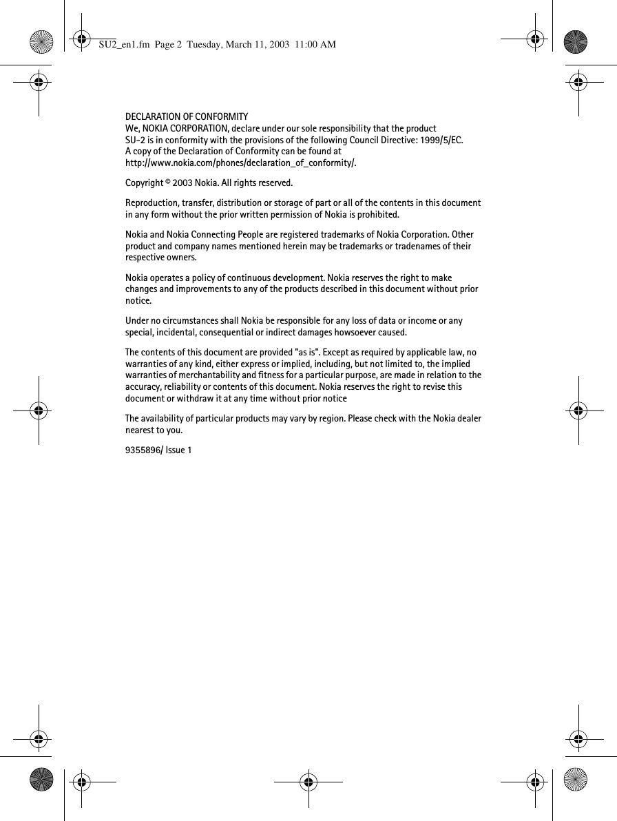 DECLARATION OF CONFORMITYWe, NOKIA CORPORATION, declare under our sole responsibility that the product SU-2 is in conformity with the provisions of the following Council Directive: 1999/5/EC.A copy of the Declaration of Conformity can be found athttp://www.nokia.com/phones/declaration_of_conformity/.Copyright © 2003 Nokia. All rights reserved.Reproduction, transfer, distribution or storage of part or all of the contents in this document in any form without the prior written permission of Nokia is prohibited.Nokia and Nokia Connecting People are registered trademarks of Nokia Corporation. Other product and company names mentioned herein may be trademarks or tradenames of their respective owners.Nokia operates a policy of continuous development. Nokia reserves the right to make changes and improvements to any of the products described in this document without prior notice.Under no circumstances shall Nokia be responsible for any loss of data or income or any special, incidental, consequential or indirect damages howsoever caused.The contents of this document are provided &quot;as is&quot;. Except as required by applicable law, no warranties of any kind, either express or implied, including, but not limited to, the implied warranties of merchantability and fitness for a particular purpose, are made in relation to the accuracy, reliability or contents of this document. Nokia reserves the right to revise this document or withdraw it at any time without prior noticeThe availability of particular products may vary by region. Please check with the Nokia dealer nearest to you.9355896/ Issue 1SU2_en1.fm  Page 2  Tuesday, March 11, 2003  11:00 AM