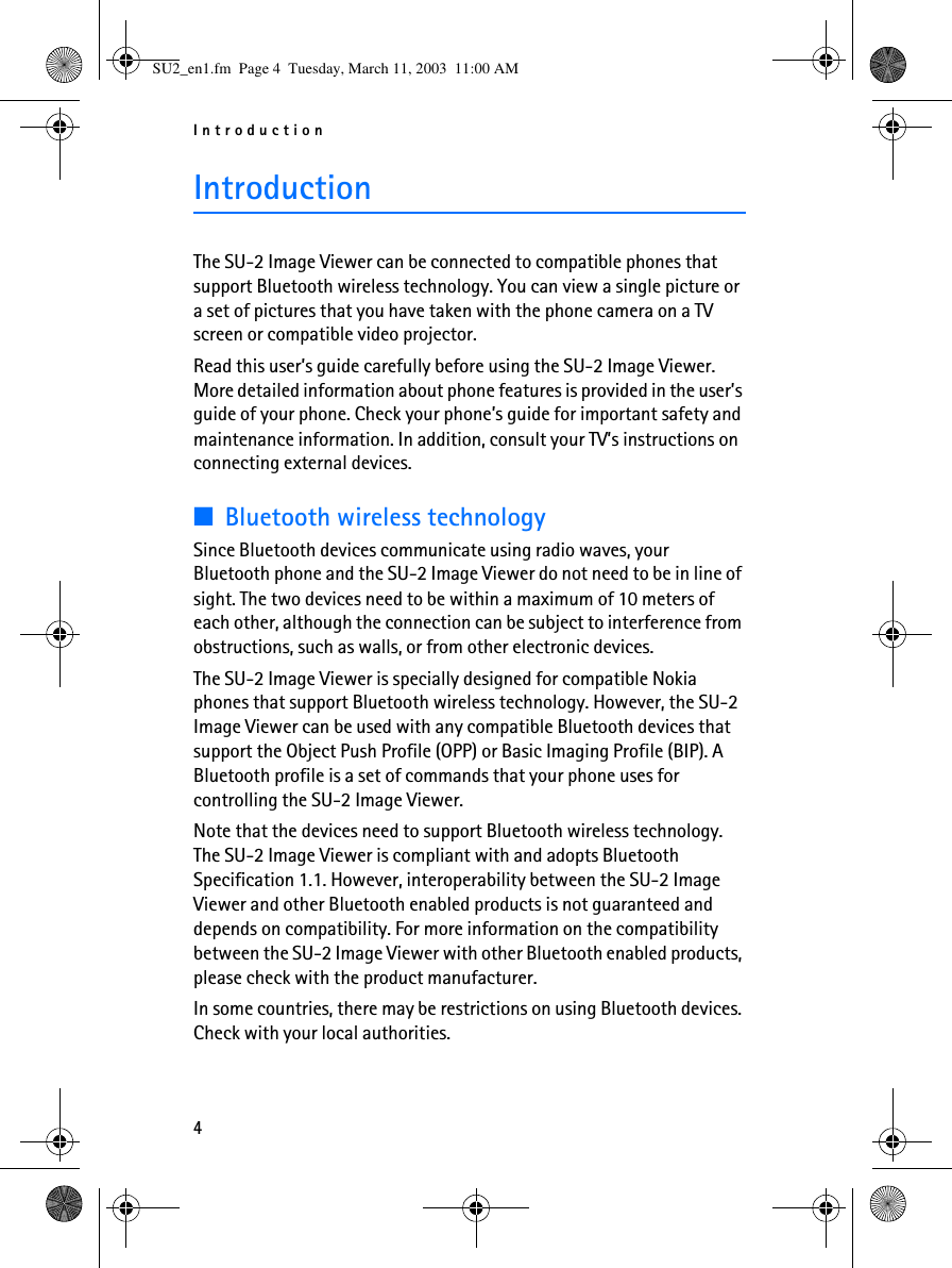 Introduction4IntroductionThe SU-2 Image Viewer can be connected to compatible phones that support Bluetooth wireless technology. You can view a single picture or a set of pictures that you have taken with the phone camera on a TV screen or compatible video projector. Read this user’s guide carefully before using the SU-2 Image Viewer. More detailed information about phone features is provided in the user’s guide of your phone. Check your phone’s guide for important safety and maintenance information. In addition, consult your TV’s instructions on connecting external devices.■Bluetooth wireless technologySince Bluetooth devices communicate using radio waves, your Bluetooth phone and the SU-2 Image Viewer do not need to be in line of sight. The two devices need to be within a maximum of 10 meters of each other, although the connection can be subject to interference from obstructions, such as walls, or from other electronic devices.The SU-2 Image Viewer is specially designed for compatible Nokia phones that support Bluetooth wireless technology. However, the SU-2 Image Viewer can be used with any compatible Bluetooth devices that support the Object Push Profile (OPP) or Basic Imaging Profile (BIP). A Bluetooth profile is a set of commands that your phone uses for controlling the SU-2 Image Viewer.Note that the devices need to support Bluetooth wireless technology. The SU-2 Image Viewer is compliant with and adopts Bluetooth Specification 1.1. However, interoperability between the SU-2 Image Viewer and other Bluetooth enabled products is not guaranteed and depends on compatibility. For more information on the compatibility between the SU-2 Image Viewer with other Bluetooth enabled products, please check with the product manufacturer.In some countries, there may be restrictions on using Bluetooth devices. Check with your local authorities.SU2_en1.fm  Page 4  Tuesday, March 11, 2003  11:00 AM