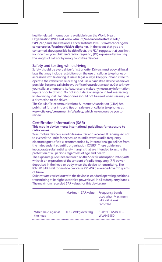health-related information is available from the World HealthOrganization (WHO) at www.who.int/mediacentre/factsheets/fs193/en/ and The National Cancer Institute (&quot;NCI&quot;) www.cancer.gov/cancertopics/factsheet/Risk/cellphones. In the event that you areconcerned about possible health effects, the FDA suggests that you limityour own or your children’s radio frequency (RF) exposure by limitingthe length of calls or by using handsfree devices.Safety and texting while drivingSafety should be every driver’s first priority. Drivers must obey all locallaws that may include restrictions on the use of cellular telephones oraccessories while driving. If use is legal, always keep your hands free tooperate the vehicle while driving and use a handsfree device wheneverpossible. Suspend calls in heavy traffic or hazardous weather. Get to knowyour cellular phone and its features and make any necessary informationinputs prior to driving. Do not input data or engage in text messagingwhile driving. Cellular telephones should not be used when use may bea distraction to the driver.The Cellular Telecommunications &amp; Internet Association (CTIA) haspublished further info and tips on safe use of cellular telephones atwww.ctia.org/consumer_info/safety, which we encourage you toreview.Certification information (SAR)This mobile device meets international guidelines for exposure toradio waves.Your mobile device is a radio transmitter and receiver. It is designed notto exceed the limits for exposure to radio waves (radio frequencyelectromagnetic fields), recommended by international guidelines fromthe independent scientific organization ICNIRP. These guidelinesincorporate substantial safety margins that are intended to assure theprotection of all persons regardless of age and health.The exposure guidelines are based on the Specific Absorption Rate (SAR),which is an expression of the amount of radio frequency (RF) powerdeposited in the head or body when the device is transmitting. TheICNIRP SAR limit for mobile devices is 2.0 W/kg averaged over 10 gramsof tissue.SAR tests are carried out with the device in standard operating positions,transmitting at its highest certified power level, in all its frequency bands.The maximum recorded SAR values for this device are:Maximum SAR value Frequency bandsused when MaximumSAR value wasrecordedWhen held againstthe head0.65 W/kg over 10g 3-slot GPRS1800 +WLAN2450