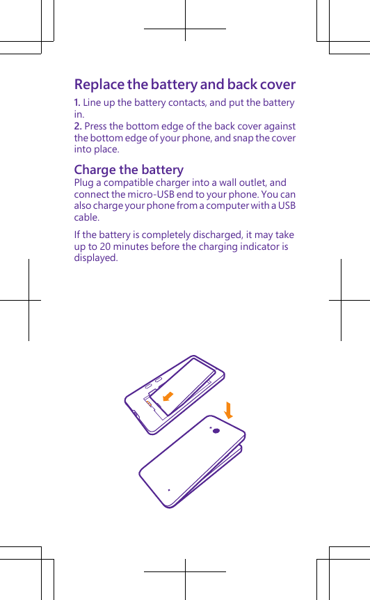 Replace the battery and back cover1. Line up the battery contacts, and put the batteryin.2. Press the bottom edge of the back cover againstthe bottom edge of your phone, and snap the coverinto place.Charge the batteryPlug a compatible charger into a wall outlet, andconnect the micro-USB end to your phone. You canalso charge your phone from a computer with a USBcable.If the battery is completely discharged, it may takeup to 20 minutes before the charging indicator isdisplayed.