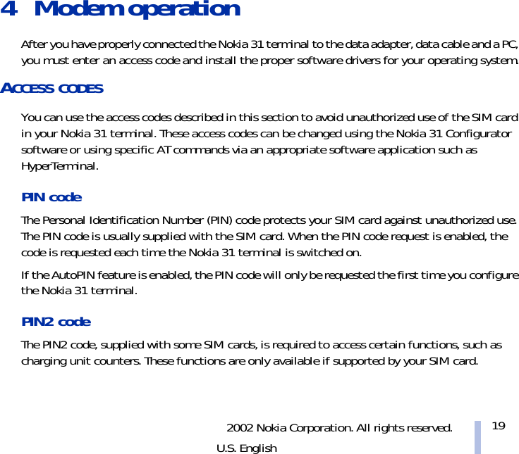 2002 Nokia Corporation. All rights reserved.U.S. English194 Modem operation After you have properly connected the Nokia 31 terminal to the data adapter, data cable and a PC, you must enter an access code and install the proper software drivers for your operating system.ACCESS CODESYou can use the access codes described in this section to avoid unauthorized use of the SIM card in your Nokia 31 terminal. These access codes can be changed using the Nokia 31 Configurator software or using specific AT commands via an appropriate software application such as HyperTerminal.PIN code The Personal Identification Number (PIN) code protects your SIM card against unauthorized use. The PIN code is usually supplied with the SIM card. When the PIN code request is enabled, the code is requested each time the Nokia 31 terminal is switched on.If the AutoPIN feature is enabled, the PIN code will only be requested the first time you configure the Nokia 31 terminal.PIN2 code The PIN2 code, supplied with some SIM cards, is required to access certain functions, such as charging unit counters. These functions are only available if supported by your SIM card.