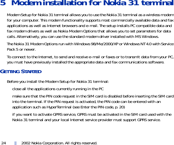 2002 Nokia Corporation. All rights reserved.245 Modem installation for Nokia 31 terminalModem Setup for Nokia 31 terminal allows you to use the Nokia 31 terminal as a wireless modem for your computer. This modem functionality supports most commercially available data and fax applications as well as Internet browsers and e-mail. The setup installs PC compatible data and fax modem drivers as well as Nokia Modem Options that allows you to set parameters for data calls. Alternatively, you can use the standard modem driver installed with MS Windows.The Nokia 31 Modem Options run with Windows 98/Me/2000/XP or Windows NT 4.0 with Service Pack 5 or newer.To connect to the Internet, to send and receive e-mail or faxes or to transmit data from your PC, you must have previously installed the appropriate data and fax communications software. GETTING STARTEDBefore you install the Modem Setup for Nokia 31 terminal:close all the applications currently running in the PCmake sure that the PIN code request in the SIM card is disabled before inserting the SIM card into the terminal. If the PIN request is activated, the PIN code can be entered with an application such as HyperTerminal (see Enter the PIN code, p. 20)if you want to activate GPRS service, GPRS must be activated in the SIM card used with the Nokia 31 terminal and your local Internet service provider must support GPRS service.