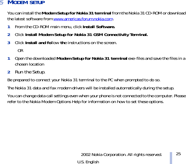 2002 Nokia Corporation. All rights reserved.U.S. English25§MODEM SETUPYou can install the Modem Setup for Nokia 31 terminal from the Nokia 31 CD-ROM or download the latest software from www.americas.forum.nokia.com. 1From the CD-ROM main menu, click Install Software. 2Click Install Modem Setup for Nokia 31 GSM Connectivity Terminal. 3Click Install and follow the instructions on the screen.OR1Open the downloaded Modem Setup for Nokia 31 terminal exe-files and save the files in a chosen location2Run the Setup.Be prepared to connect your Nokia 31 terminal to the PC when prompted to do so.The Nokia 31 data and fax modem drivers will be installed automatically during the setup. You can change data call settings even when your phone is not connected to the computer. Please refer to the Nokia Modem Options Help for information on how to set these options.