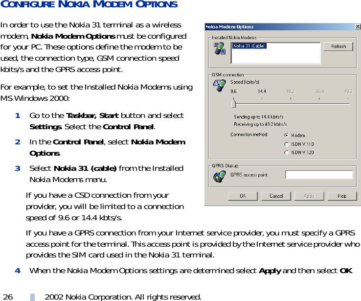 2002 Nokia Corporation. All rights reserved.26CONFIGURE NOKIA MODEM OPTIONSIn order to use the Nokia 31 terminal as a wireless modem, Nokia Modem Options must be configured for your PC. These options define the modem to be used, the connection type, GSM connection speed kbits/s and the GPRS access point. For example, to set the Installed Nokia Modems using MS Windows 2000:1Go to the Taskbar, Start button and select Settings. Select the Control Panel. 2In the Control Panel, select Nokia Modem Options.3Select Nokia 31 (cable) from the Installed Nokia Modems menu.If you have a CSD connection from your provider, you will be limited to a connection speed of 9.6 or 14.4 kbts/s.If you have a GPRS connection from your Internet service provider, you must specify a GPRS access point for the terminal. This access point is provided by the Internet service provider who provides the SIM card used in the Nokia 31 terminal.4When the Nokia Modem Options settings are determined select Apply and then select OK