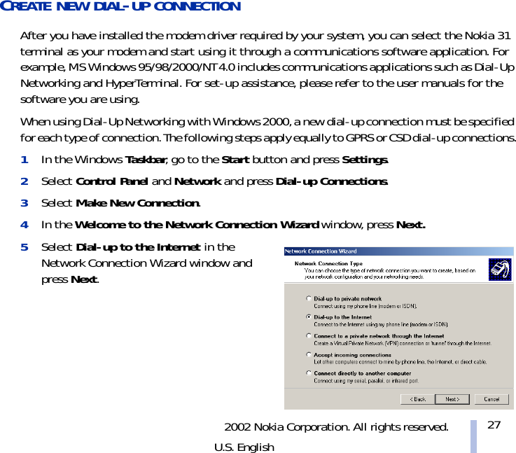 2002 Nokia Corporation. All rights reserved.U.S. English27CREATE NEW DIAL-UP CONNECTIONAfter you have installed the modem driver required by your system, you can select the Nokia 31 terminal as your modem and start using it through a communications software application. For example, MS Windows 95/98/2000/NT 4.0 includes communications applications such as Dial-Up Networking and HyperTerminal. For set-up assistance, please refer to the user manuals for the software you are using.When using Dial-Up Networking with Windows 2000, a new dial-up connection must be specified for each type of connection. The following steps apply equally to GPRS or CSD dial-up connections.1In the Windows Taskbar, go to the Start button and press Settings.2Select Control Panel and Network and press Dial-up Connections.3Select Make New Connection.4In the Welcome to the Network Connection Wizard window, press Next.5Select Dial-up to the Internet in the Network Connection Wizard window and press Next.