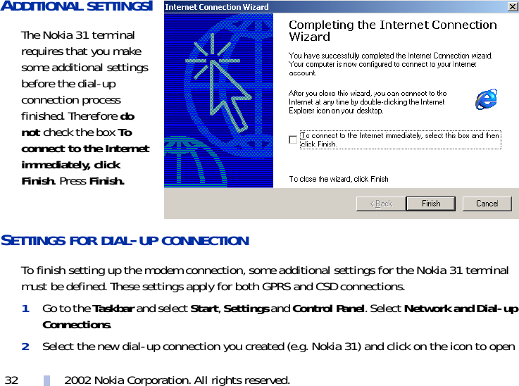 2002 Nokia Corporation. All rights reserved.32ADDITIONAL SETTINGSIThe Nokia 31 terminal requires that you make some additional settings before the dial-up connection process finished. Therefore do not check the box To connect to the Internet immediately, click Finish. Press Finish.SETTINGS FOR DIAL-UP CONNECTION To finish setting up the modem connection, some additional settings for the Nokia 31 terminal must be defined. These settings apply for both GPRS and CSD connections.1Go to the Taskbar and select Start, Settings and Control Panel. Select Network and Dial-up Connections.2Select the new dial-up connection you created (e.g. Nokia 31) and click on the icon to open 