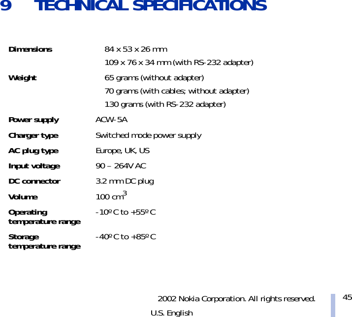 2002 Nokia Corporation. All rights reserved.U.S. English459 TECHNICAL SPECIFICATIONSDimensions 84 x 53 x 26 mm109 x 76 x 34 mm (with RS-232 adapter)Weight 65 grams (without adapter)70 grams (with cables; without adapter)130 grams (with RS-232 adapter)Power supply ACW-5ACharger type Switched mode power supplyAC plug type Europe, UK, USInput voltage 90 – 264V ACDC connector 3.2 mm DC plugVolume 100 cm3Operating temperature range -10º C to +55º CStorage temperature range -40º C to +85º C