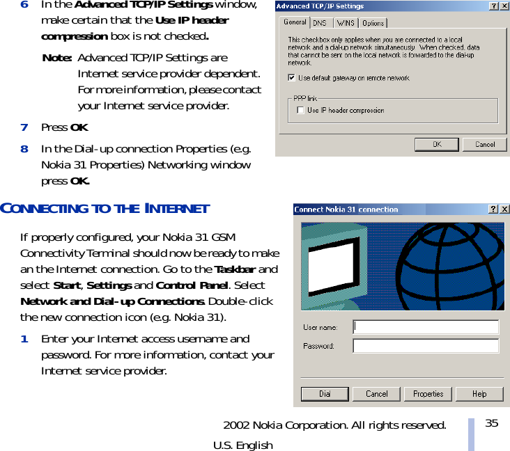 2002 Nokia Corporation. All rights reserved.U.S. English356In the Advanced TCP/IP Settings window, make certain that the Use IP header compression box is not checked.Note: Advanced TCP/IP Settings are Internet service provider dependent. For more information, please contact your Internet service provider.7Press OK8In the Dial-up connection Properties (e.g. Nokia 31 Properties) Networking window press OK.CONNECTING TO THE INTERNET If properly configured, your Nokia 31 GSM Connectivity Terminal should now be ready to make an the Internet connection. Go to the Taskbar and select Start, Settings and Control Panel. Select Network and Dial-up Connections. Double-click the new connection icon (e.g. Nokia 31).1Enter your Internet access username and password. For more information, contact your Internet service provider.