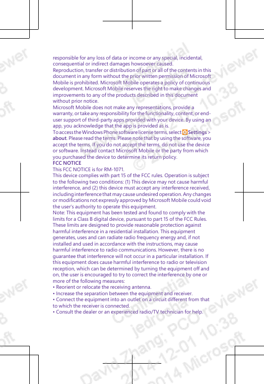 responsible for any loss of data or income or any special, incidental,consequential or indirect damages howsoever caused.Reproduction, transfer or distribution of part or all of the contents in thisdocument in any form without the prior written permission of MicrosoftMobile is prohibited. Microsoft Mobile operates a policy of continuousdevelopment. Microsoft Mobile reserves the right to make changes andimprovements to any of the products described in this documentwithout prior notice.Microsoft Mobile does not make any representations, provide awarranty, or take any responsibility for the functionality, content, or end-user support of third-party apps provided with your device. By using anapp, you acknowledge that the app is provided as is.To access the Windows Phone software license terms, select   Settings &gt;about. Please read the terms. Please note that by using the software, youaccept the terms. If you do not accept the terms, do not use the deviceor software. Instead contact Microsoft Mobile or the party from whichyou purchased the device to determine its return policy.FCC NOTICEThis FCC NOTICE is for RM-1071.This device complies with part 15 of the FCC rules. Operation is subjectto the following two conditions: (1) This device may not cause harmfulinterference, and (2) this device must accept any interference received,including interference that may cause undesired operation. Any changesor modifications not expressly approved by Microsoft Mobile could voidthe user&apos;s authority to operate this equipment.Note: This equipment has been tested and found to comply with thelimits for a Class B digital device, pursuant to part 15 of the FCC Rules.These limits are designed to provide reasonable protection againstharmful interference in a residential installation. This equipmentgenerates, uses and can radiate radio frequency energy and, if notinstalled and used in accordance with the instructions, may causeharmful interference to radio communications. However, there is noguarantee that interference will not occur in a particular installation. Ifthis equipment does cause harmful interference to radio or televisionreception, which can be determined by turning the equipment off andon, the user is encouraged to try to correct the interference by one ormore of the following measures:• Reorient or relocate the receiving antenna.• Increase the separation between the equipment and receiver.• Connect the equipment into an outlet on a circuit different from thatto which the receiver is connected.• Consult the dealer or an experienced radio/TV technician for help.