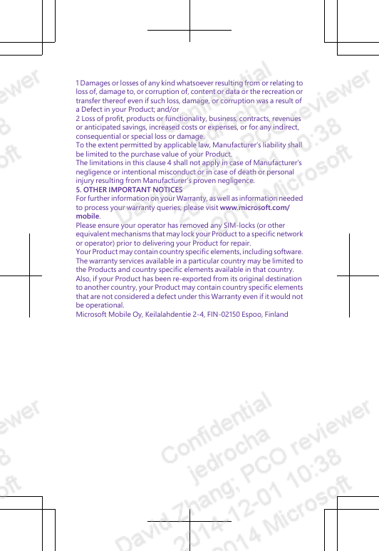 1 Damages or losses of any kind whatsoever resulting from or relating toloss of, damage to, or corruption of, content or data or the recreation ortransfer thereof even if such loss, damage, or corruption was a result ofa Defect in your Product; and/or2 Loss of profit, products or functionality, business, contracts, revenuesor anticipated savings, increased costs or expenses, or for any indirect,consequential or special loss or damage.To the extent permitted by applicable law, Manufacturer’s liability shallbe limited to the purchase value of your Product.The limitations in this clause 4 shall not apply in case of Manufacturer’snegligence or intentional misconduct or in case of death or personalinjury resulting from Manufacturer’s proven negligence.5. OTHER IMPORTANT NOTICESFor further information on your Warranty, as well as information neededto process your warranty queries, please visit www.microsoft.com/mobile.Please ensure your operator has removed any SIM-locks (or otherequivalent mechanisms that may lock your Product to a specific networkor operator) prior to delivering your Product for repair.Your Product may contain country specific elements, including software.The warranty services available in a particular country may be limited tothe Products and country specific elements available in that country.Also, if your Product has been re-exported from its original destinationto another country, your Product may contain country specific elementsthat are not considered a defect under this Warranty even if it would notbe operational.Microsoft Mobile Oy, Keilalahdentie 2-4, FIN-02150 Espoo, Finland