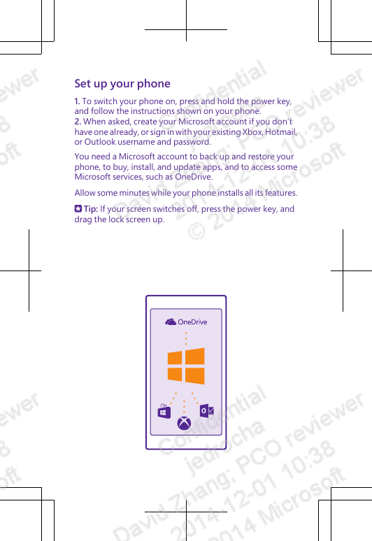 Set up your phone1. To switch your phone on, press and hold the power key,and follow the instructions shown on your phone.2. When asked, create your Microsoft account if you don’thave one already, or sign in with your existing Xbox, Hotmail,or Outlook username and password.You need a Microsoft account to back up and restore yourphone, to buy, install, and update apps, and to access someMicrosoft services, such as OneDrive.Allow some minutes while your phone installs all its features. Tip: If your screen switches off, press the power key, anddrag the lock screen up.
