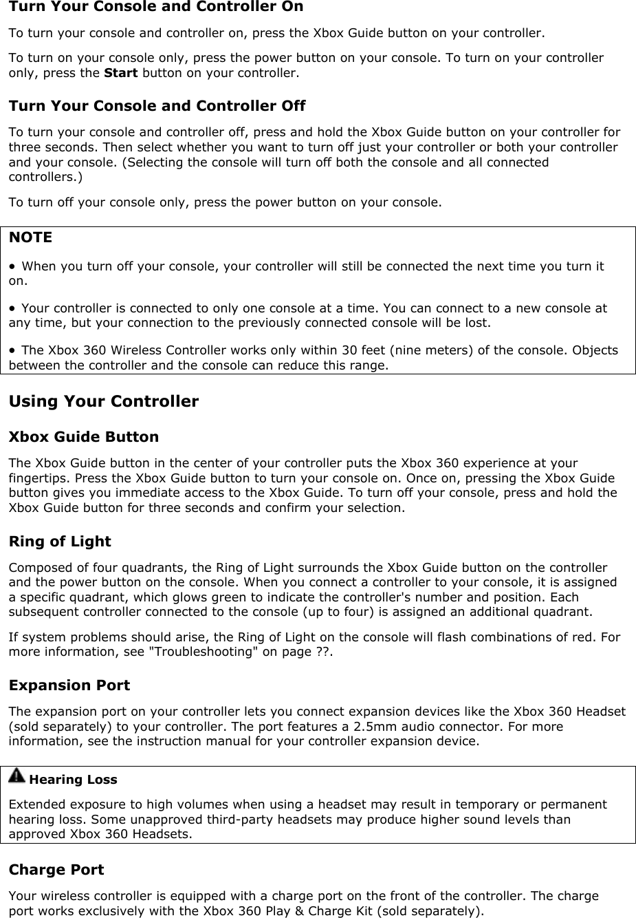 Turn Your Console and Controller On To turn your console and controller on, press the Xbox Guide button on your controller. To turn on your console only, press the power button on your console. To turn on your controller only, press the Start button on your controller. Turn Your Console and Controller Off To turn your console and controller off, press and hold the Xbox Guide button on your controller for three seconds. Then select whether you want to turn off just your controller or both your controller and your console. (Selecting the console will turn off both the console and all connected controllers.) To turn off your console only, press the power button on your console. NOTE •  When you turn off your console, your controller will still be connected the next time you turn it on.  •  Your controller is connected to only one console at a time. You can connect to a new console at any time, but your connection to the previously connected console will be lost. •  The Xbox 360 Wireless Controller works only within 30 feet (nine meters) of the console. Objects between the controller and the console can reduce this range.  Using Your Controller Xbox Guide Button The Xbox Guide button in the center of your controller puts the Xbox 360 experience at your fingertips. Press the Xbox Guide button to turn your console on. Once on, pressing the Xbox Guide button gives you immediate access to the Xbox Guide. To turn off your console, press and hold the Xbox Guide button for three seconds and confirm your selection. Ring of Light Composed of four quadrants, the Ring of Light surrounds the Xbox Guide button on the controller and the power button on the console. When you connect a controller to your console, it is assigned a specific quadrant, which glows green to indicate the controller&apos;s number and position. Each subsequent controller connected to the console (up to four) is assigned an additional quadrant.  If system problems should arise, the Ring of Light on the console will flash combinations of red. For more information, see &quot;Troubleshooting&quot; on page ??. Expansion Port The expansion port on your controller lets you connect expansion devices like the Xbox 360 Headset (sold separately) to your controller. The port features a 2.5mm audio connector. For more information, see the instruction manual for your controller expansion device.  Hearing Loss Extended exposure to high volumes when using a headset may result in temporary or permanent hearing loss. Some unapproved third-party headsets may produce higher sound levels than approved Xbox 360 Headsets. Charge Port Your wireless controller is equipped with a charge port on the front of the controller. The charge port works exclusively with the Xbox 360 Play &amp; Charge Kit (sold separately). 