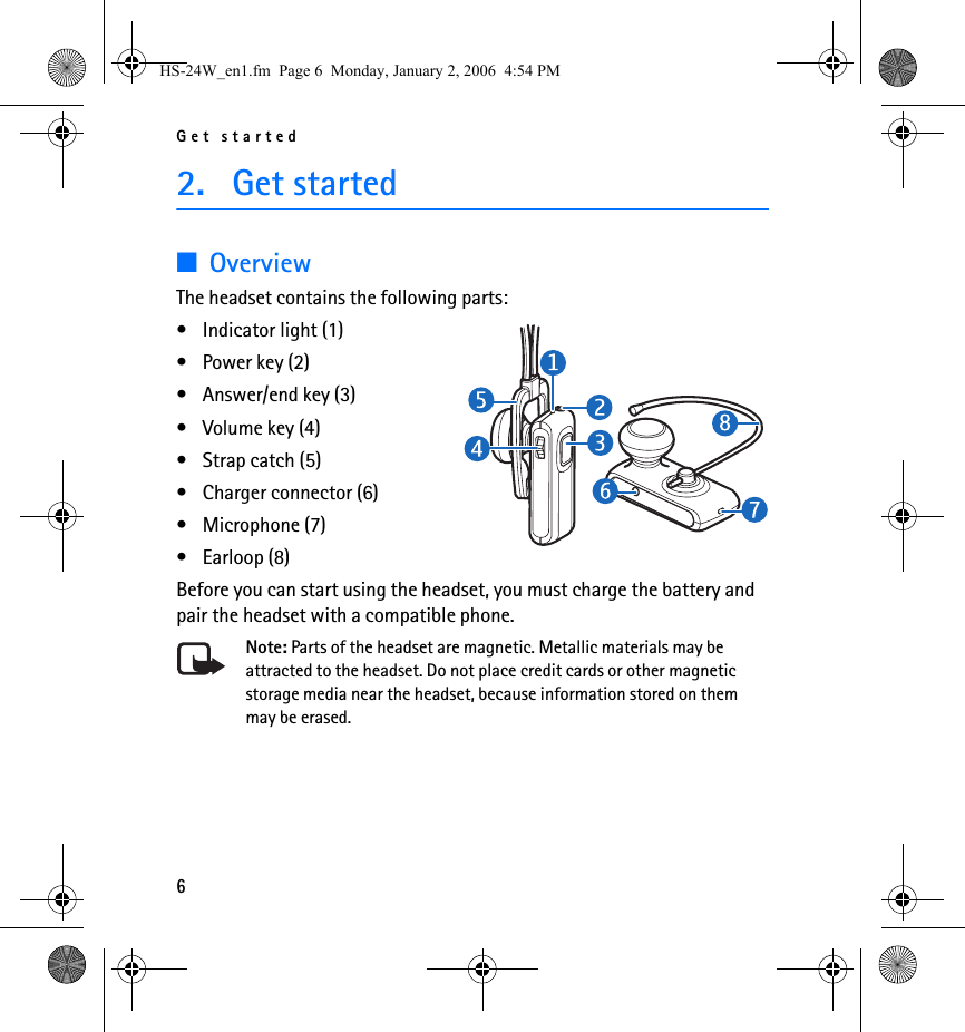 Get started62. Get started■OverviewThe headset contains the following parts:• Indicator light (1)•Power key (2)• Answer/end key (3)• Volume key (4)• Strap catch (5)• Charger connector (6)• Microphone (7)• Earloop (8)Before you can start using the headset, you must charge the battery and pair the headset with a compatible phone.Note: Parts of the headset are magnetic. Metallic materials may be attracted to the headset. Do not place credit cards or other magnetic storage media near the headset, because information stored on them may be erased.HS-24W_en1.fm  Page 6  Monday, January 2, 2006  4:54 PM