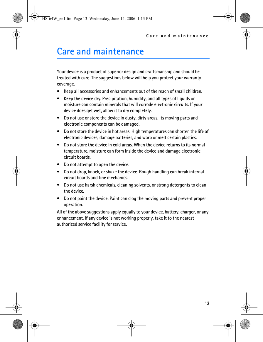 Care and maintenance13Care and maintenanceYour device is a product of superior design and craftsmanship and should be treated with care. The suggestions below will help you protect your warranty coverage.• Keep all accessories and enhancements out of the reach of small children.• Keep the device dry. Precipitation, humidity, and all types of liquids or moisture can contain minerals that will corrode electronic circuits. If your device does get wet, allow it to dry completely.• Do not use or store the device in dusty, dirty areas. Its moving parts and electronic components can be damaged.• Do not store the device in hot areas. High temperatures can shorten the life of electronic devices, damage batteries, and warp or melt certain plastics.• Do not store the device in cold areas. When the device returns to its normal temperature, moisture can form inside the device and damage electronic circuit boards.• Do not attempt to open the device.• Do not drop, knock, or shake the device. Rough handling can break internal circuit boards and fine mechanics.• Do not use harsh chemicals, cleaning solvents, or strong detergents to clean the device.• Do not paint the device. Paint can clog the moving parts and prevent proper operation.All of the above suggestions apply equally to your device, battery, charger, or any enhancement. If any device is not working properly, take it to the nearest authorized service facility for service.HS-64W_en1.fm  Page 13  Wednesday, June 14, 2006  1:13 PM