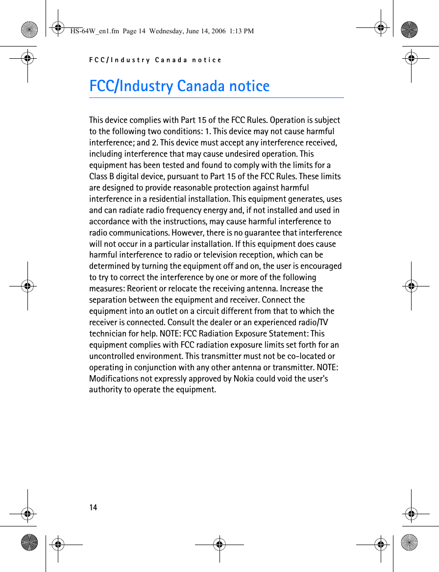 FCC/Industry Canada notice14FCC/Industry Canada noticeThis device complies with Part 15 of the FCC Rules. Operation is subject to the following two conditions: 1. This device may not cause harmful interference; and 2. This device must accept any interference received, including interference that may cause undesired operation. This equipment has been tested and found to comply with the limits for a Class B digital device, pursuant to Part 15 of the FCC Rules. These limits are designed to provide reasonable protection against harmful interference in a residential installation. This equipment generates, uses and can radiate radio frequency energy and, if not installed and used in accordance with the instructions, may cause harmful interference to radio communications. However, there is no guarantee that interference will not occur in a particular installation. If this equipment does cause harmful interference to radio or television reception, which can be determined by turning the equipment off and on, the user is encouraged to try to correct the interference by one or more of the following measures: Reorient or relocate the receiving antenna. Increase the separation between the equipment and receiver. Connect the equipment into an outlet on a circuit different from that to which the receiver is connected. Consult the dealer or an experienced radio/TV technician for help. NOTE: FCC Radiation Exposure Statement: This equipment complies with FCC radiation exposure limits set forth for an uncontrolled environment. This transmitter must not be co-located or operating in conjunction with any other antenna or transmitter. NOTE: Modifications not expressly approved by Nokia could void the user&apos;s authority to operate the equipment.HS-64W_en1.fm  Page 14  Wednesday, June 14, 2006  1:13 PM