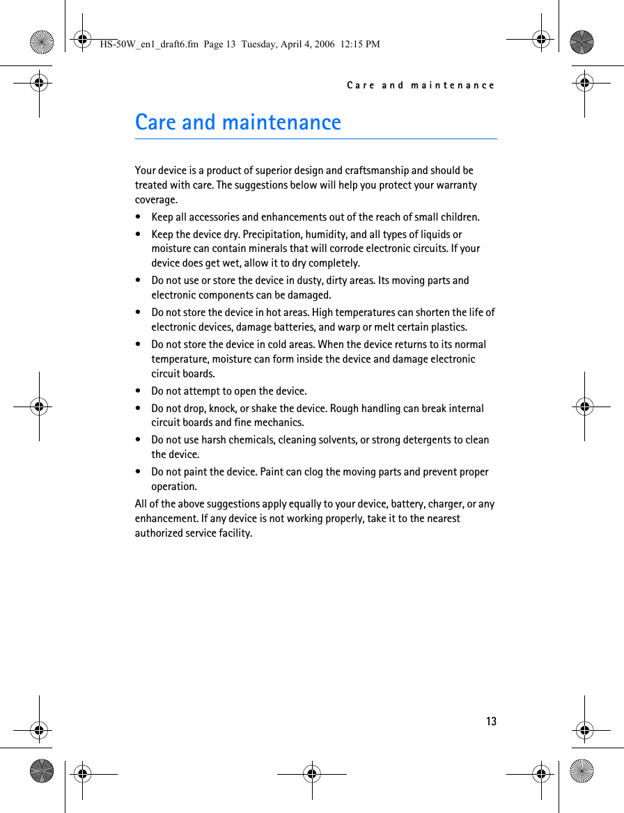 Care and maintenance13Care and maintenanceYour device is a product of superior design and craftsmanship and should be treated with care. The suggestions below will help you protect your warranty coverage.• Keep all accessories and enhancements out of the reach of small children.• Keep the device dry. Precipitation, humidity, and all types of liquids or moisture can contain minerals that will corrode electronic circuits. If your device does get wet, allow it to dry completely.• Do not use or store the device in dusty, dirty areas. Its moving parts and electronic components can be damaged.• Do not store the device in hot areas. High temperatures can shorten the life of electronic devices, damage batteries, and warp or melt certain plastics.• Do not store the device in cold areas. When the device returns to its normal temperature, moisture can form inside the device and damage electronic circuit boards.• Do not attempt to open the device.• Do not drop, knock, or shake the device. Rough handling can break internal circuit boards and fine mechanics.• Do not use harsh chemicals, cleaning solvents, or strong detergents to clean the device.• Do not paint the device. Paint can clog the moving parts and prevent proper operation.All of the above suggestions apply equally to your device, battery, charger, or any enhancement. If any device is not working properly, take it to the nearest authorized service facility.HS-50W_en1_draft6.fm  Page 13  Tuesday, April 4, 2006  12:15 PM