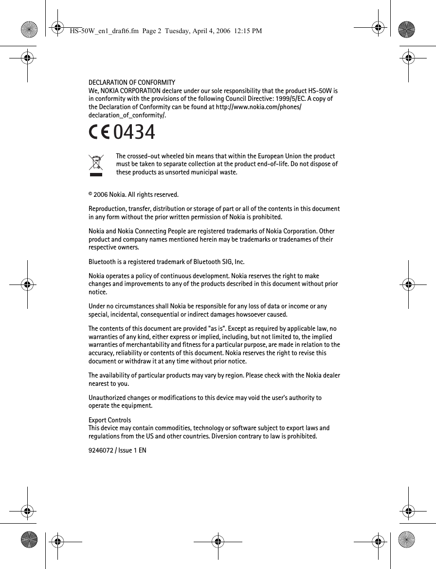 DECLARATION OF CONFORMITYWe, NOKIA CORPORATION declare under our sole responsibility that the product HS-50W is in conformity with the provisions of the following Council Directive: 1999/5/EC. A copy of the Declaration of Conformity can be found at http://www.nokia.com/phones/declaration_of_conformity/.The crossed-out wheeled bin means that within the European Union the product must be taken to separate collection at the product end-of-life. Do not dispose of these products as unsorted municipal waste.© 2006 Nokia. All rights reserved.Reproduction, transfer, distribution or storage of part or all of the contents in this document in any form without the prior written permission of Nokia is prohibited.Nokia and Nokia Connecting People are registered trademarks of Nokia Corporation. Other product and company names mentioned herein may be trademarks or tradenames of their respective owners.Bluetooth is a registered trademark of Bluetooth SIG, Inc.Nokia operates a policy of continuous development. Nokia reserves the right to make changes and improvements to any of the products described in this document without prior notice.Under no circumstances shall Nokia be responsible for any loss of data or income or any special, incidental, consequential or indirect damages howsoever caused.The contents of this document are provided &quot;as is&quot;. Except as required by applicable law, no warranties of any kind, either express or implied, including, but not limited to, the implied warranties of merchantability and fitness for a particular purpose, are made in relation to the accuracy, reliability or contents of this document. Nokia reserves the right to revise this document or withdraw it at any time without prior notice.The availability of particular products may vary by region. Please check with the Nokia dealer nearest to you.Unauthorized changes or modifications to this device may void the user&apos;s authority to operate the equipment.Export ControlsThis device may contain commodities, technology or software subject to export laws and regulations from the US and other countries. Diversion contrary to law is prohibited.9246072 / Issue 1 EN0434HS-50W_en1_draft6.fm  Page 2  Tuesday, April 4, 2006  12:15 PM