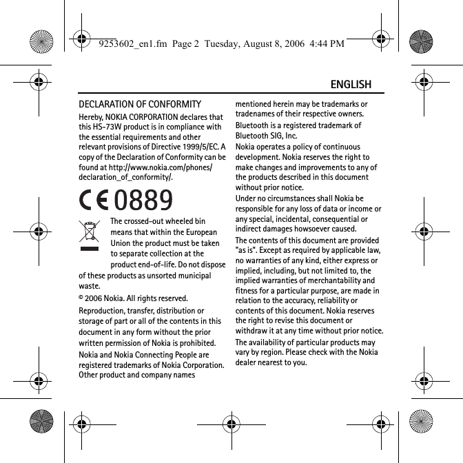 ENGLISHDECLARATION OF CONFORMITYHereby, NOKIA CORPORATION declares that this HS-73W product is in compliance with the essential requirements and other relevant provisions of Directive 1999/5/EC. A copy of the Declaration of Conformity can be found at http://www.nokia.com/phones/declaration_of_conformity/.The crossed-out wheeled bin means that within the European Union the product must be taken to separate collection at the product end-of-life. Do not dispose of these products as unsorted municipal waste.© 2006 Nokia. All rights reserved.Reproduction, transfer, distribution or storage of part or all of the contents in this document in any form without the prior written permission of Nokia is prohibited.Nokia and Nokia Connecting People are registered trademarks of Nokia Corporation. Other product and company names mentioned herein may be trademarks or tradenames of their respective owners.Bluetooth is a registered trademark of Bluetooth SIG, Inc.Nokia operates a policy of continuous development. Nokia reserves the right to make changes and improvements to any of the products described in this document without prior notice.Under no circumstances shall Nokia be responsible for any loss of data or income or any special, incidental, consequential or indirect damages howsoever caused.The contents of this document are provided &quot;as is&quot;. Except as required by applicable law, no warranties of any kind, either express or implied, including, but not limited to, the implied warranties of merchantability and fitness for a particular purpose, are made in relation to the accuracy, reliability or contents of this document. Nokia reserves the right to revise this document or withdraw it at any time without prior notice.The availability of particular products may vary by region. Please check with the Nokia dealer nearest to you.9253602_en1.fm  Page 2  Tuesday, August 8, 2006  4:44 PM