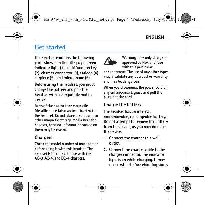 ENGLISHGet startedThe headset contains the following parts shown on the title page: green indicator light (1), multifunction key (2), charger connector (3), earloop (4), earpiece (5), and microphone (6).Before using the headset, you must charge the battery and pair the headset with a compatible mobile device.Parts of the headset are magnetic. Metallic materials may be attracted to the headset. Do not place credit cards or other magnetic storage media near the headset, because information stored on them may be erased.ChargersCheck the model number of any charger before using it with this headset. The headset is intended for use with the AC-3, AC-4, and DC-4 chargers.Warning: Use only chargers approved by Nokia for use with this particular enhancement. The use of any other types may invalidate any approval or warranty and may be dangerous.When you disconnect the power cord of any enhancement, grasp and pull the plug, not the cord.Charge the batteryThe headset has an internal, nonremovable, rechargeable battery. Do not attempt to remove the battery from the device, as you may damage the device.1. Connect the charger to a wall outlet. 2. Connect the charger cable to the charger connector. The indicator light is on while charging. It may take a while before charging starts. HS-97W_en1_with_FCC&amp;IC_notice.ps  Page 4  Wednesday, July 4, 2007  12:38 PM