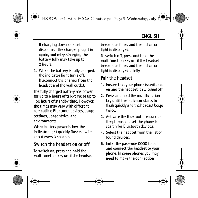 ENGLISHIf charging does not start, disconnect the charger, plug it in again, and retry. Charging the battery fully may take up to 2hours.3. When the battery is fully charged, the indicator light turns off. Disconnect the charger from the headset and the wall outlet.The fully charged battery has power for up to 6 hours of talk-time or up to 150 hours of standby time. However, the times may vary with different compatible Bluetooth devices, usage settings, usage styles, and environments.When battery power is low, the indicator light quickly flashes twice about every 3 seconds.Switch the headset on or offTo switch on, press and hold the multifunction key until the headset beeps four times and the indicator light is displayed.To switch off, press and hold the multifunction key until the headset beeps four times and the indicator light is displayed briefly.Pair the headset1. Ensure that your phone is switched on and the headset is switched off.2. Press and hold the multifunction key until the indicator starts to flash quickly and the headset beeps twice.3. Activate the Bluetooth feature on the phone, and set the phone to search for Bluetooth devices.4. Select the headset from the list of found devices.5. Enter the passcode 0000 to pair and connect the headset to your phone. In some phones you may need to make the connection HS-97W_en1_with_FCC&amp;IC_notice.ps  Page 5  Wednesday, July 4, 2007  12:38 PM
