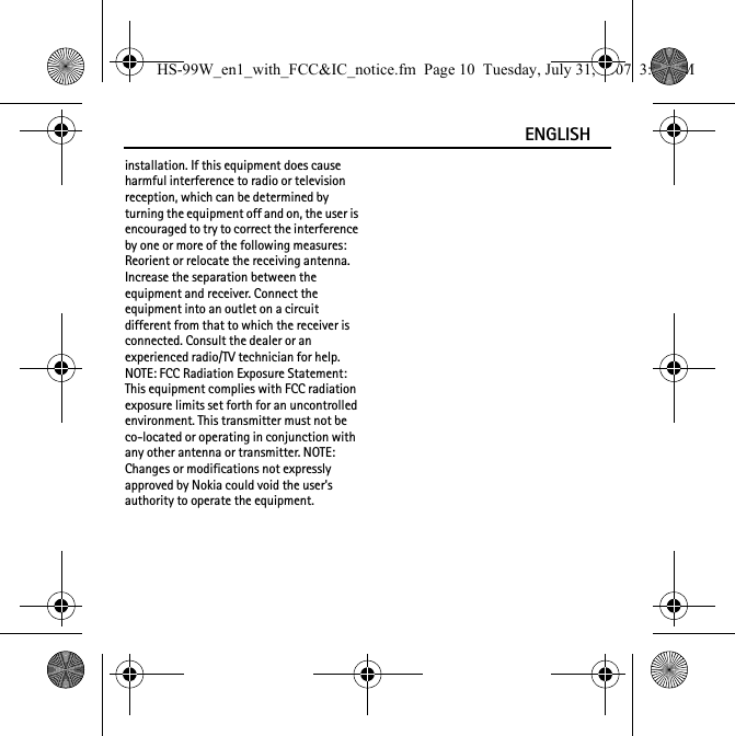 ENGLISHinstallation. If this equipment does cause harmful interference to radio or television reception, which can be determined by turning the equipment off and on, the user is encouraged to try to correct the interference by one or more of the following measures: Reorient or relocate the receiving antenna. Increase the separation between the equipment and receiver. Connect the equipment into an outlet on a circuit different from that to which the receiver is connected. Consult the dealer or an experienced radio/TV technician for help. NOTE: FCC Radiation Exposure Statement: This equipment complies with FCC radiation exposure limits set forth for an uncontrolled environment. This transmitter must not be co-located or operating in conjunction with any other antenna or transmitter. NOTE: Changes or modifications not expressly approved by Nokia could void the user&apos;s authority to operate the equipment.HS-99W_en1_with_FCC&amp;IC_notice.fm  Page 10  Tuesday, July 31, 2007  3:02 PM