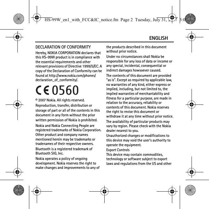 ENGLISHDECLARATION OF CONFORMITYHereby, NOKIA CORPORATION declares that this HS-99W product is in compliance with the essential requirements and other relevant provisions of Directive 1999/5/EC. A copy of the Declaration of Conformity can be found at http://www.nokia.com/phones/declaration_of_conformity/.© 2007 Nokia. All rights reserved.Reproduction, transfer, distribution or storage of part or all of the contents in this document in any form without the prior written permission of Nokia is prohibited.Nokia and Nokia Connecting People are registered trademarks of Nokia Corporation. Other product and company names mentioned herein may be trademarks or tradenames of their respective owners.Bluetooth is a registered trademark of Bluetooth SIG, Inc.Nokia operates a policy of ongoing development. Nokia reserves the right to make changes and improvements to any of the products described in this document without prior notice.Under no circumstances shall Nokia be responsible for any loss of data or income or any special, incidental, consequential or indirect damages howsoever caused.The contents of this document are provided &quot;as is&quot;. Except as required by applicable law, no warranties of any kind, either express or implied, including, but not limited to, the implied warranties of merchantability and fitness for a particular purpose, are made in relation to the accuracy, reliability or contents of this document. Nokia reserves the right to revise this document or withdraw it at any time without prior notice.The availability of particular products may vary by region. Please check with the Nokia dealer nearest to you.Unauthorized changes or modifications to this device may void the user&apos;s authority to operate the equipment.Export ControlsThis device may contain commodities, technology or software subject to export laws and regulations from the US and other HS-99W_en1_with_FCC&amp;IC_notice.fm  Page 2  Tuesday, July 31, 2007  3:02 PM