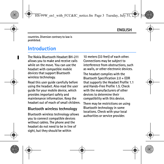 ENGLISHcountries. Diversion contrary to law is prohibited.IntroductionThe Nokia Bluetooth Headset BH-211 allows you to make and receive calls while on the move. You can use the headset with compatible mobile devices that support Bluetooth wireless technology.Read this user guide carefully before using the headset. Also read the user guide for your mobile device, which provides important safety and maintenance information. Keep the headset out of reach of small children.Bluetooth wireless technologyBluetooth wireless technology allows you to connect compatible devices without cables. The phone and the headset do not need to be in line of sight, but they should be within 10 meters (33 feet) of each other. Connections may be subject to interference from obstructions, such as walls, or other electronic devices.The headset complies with the Bluetooth Specification 2.0 + EDR that supports the Headset Profile 1.1 and Hands-Free Profile 1.5. Check with the manufacturers of other devices to determine their compatibility with this device.There may be restrictions on using Bluetooth technology in some locations. Check with your local authorities or service provider.HS-99W_en1_with_FCC&amp;IC_notice.fm  Page 3  Tuesday, July 31, 2007  3:02 PM