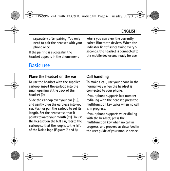 ENGLISHseparately after pairing. You only need to pair the headset with your phone once.If the pairing is successful, the headset appears in the phone menu where you can view the currently paired Bluetooth devices. When the indicator light flashes twice every 5 seconds, the headset is connected to the mobile device and ready for use.Basic usePlace the headset on the earTo use the headset with the supplied earloop, insert the earloop into the small opening at the back of the headset (9). Slide the earloop over your ear (10), and gently plug the earpiece into your ear. Push or pull the earloop to set its length. Set the headset so that it points toward your mouth (11). To use the headset on the left ear, rotate the earloop so that the loop is to the left of the Nokia logo (Figures 7 and 8). Call handlingTo make a call, use your phone in the normal way when the headset is connected to your phone.If your phone supports last number redialing with the headset, press the multifunction key twice when no call is in progress.If your phone supports voice dialing with the headset, press the multifunction key when no call in progress, and proceed as described in the user guide of your mobile device.HS-99W_en1_with_FCC&amp;IC_notice.fm  Page 6  Tuesday, July 31, 2007  3:02 PM