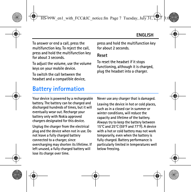 ENGLISHTo answer or end a call, press the multifunction key. To reject the call, press and hold the multifunction key for about 3 seconds.To adjust the volume, use the volume keys on your mobile device. To switch the call between the headset and a compatible device, press and hold the multifunction key for about 2 seconds.ResetTo reset the headset if it stops functioning, although it is charged, plug the headset into a charger.Battery informationYour device is powered by a rechargeable battery. The battery can be charged and discharged hundreds of times, but it will eventually wear out. Recharge your battery only with Nokia approved chargers designated for this device.Unplug the charger from the electrical plug and the device when not in use. Do not leave a fully charged battery connected to a charger, since overcharging may shorten its lifetime. If left unused, a fully charged battery will lose its charge over time.Never use any charger that is damaged.Leaving the device in hot or cold places, such as in a closed car in summer or winter conditions, will reduce the capacity and lifetime of the battery. Always try to keep the battery between 15°C and 25°C (59°F and 77°F). A device with a hot or cold battery may not work temporarily, even when the battery is fully charged. Battery performance is particularly limited in temperatures well below freezing.HS-99W_en1_with_FCC&amp;IC_notice.fm  Page 7  Tuesday, July 31, 2007  3:02 PM