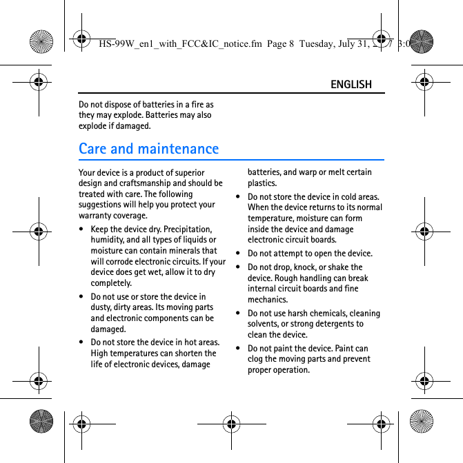 ENGLISHDo not dispose of batteries in a fire as they may explode. Batteries may also explode if damaged.Care and maintenanceYour device is a product of superior design and craftsmanship and should be treated with care. The following suggestions will help you protect your warranty coverage.• Keep the device dry. Precipitation, humidity, and all types of liquids or moisture can contain minerals that will corrode electronic circuits. If your device does get wet, allow it to dry completely.• Do not use or store the device in dusty, dirty areas. Its moving parts and electronic components can be damaged.• Do not store the device in hot areas. High temperatures can shorten the life of electronic devices, damage batteries, and warp or melt certain plastics.• Do not store the device in cold areas. When the device returns to its normal temperature, moisture can form inside the device and damage electronic circuit boards.• Do not attempt to open the device.• Do not drop, knock, or shake the device. Rough handling can break internal circuit boards and fine mechanics.• Do not use harsh chemicals, cleaning solvents, or strong detergents to clean the device.• Do not paint the device. Paint can clog the moving parts and prevent proper operation.HS-99W_en1_with_FCC&amp;IC_notice.fm  Page 8  Tuesday, July 31, 2007  3:02 PM
