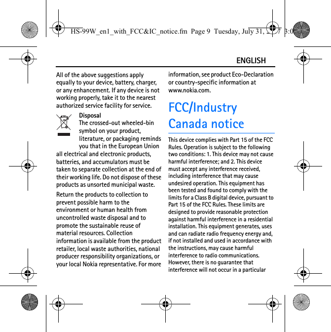 ENGLISHAll of the above suggestions apply equally to your device, battery, charger, or any enhancement. If any device is not working properly, take it to the nearest authorized service facility for service.DisposalThe crossed-out wheeled-bin symbol on your product, literature, or packaging reminds you that in the European Union all electrical and electronic products, batteries, and accumulators must be taken to separate collection at the end of their working life. Do not dispose of these products as unsorted municipal waste.Return the products to collection to prevent possible harm to the environment or human health from uncontrolled waste disposal and to promote the sustainable reuse of material resources. Collection information is available from the product retailer, local waste authorities, national producer responsibility organizations, or your local Nokia representative. For more information, see product Eco-Declaration or country-specific information at www.nokia.com.FCC/IndustryCanada noticeThis device complies with Part 15 of the FCC Rules. Operation is subject to the following two conditions: 1. This device may not cause harmful interference; and 2. This device must accept any interference received, including interference that may cause undesired operation. This equipment has been tested and found to comply with the limits for a Class B digital device, pursuant to Part 15 of the FCC Rules. These limits are designed to provide reasonable protection against harmful interference in a residential installation. This equipment generates, uses and can radiate radio frequency energy and, if not installed and used in accordance with the instructions, may cause harmful interference to radio communications. However, there is no guarantee that interference will not occur in a particular HS-99W_en1_with_FCC&amp;IC_notice.fm  Page 9  Tuesday, July 31, 2007  3:02 PM