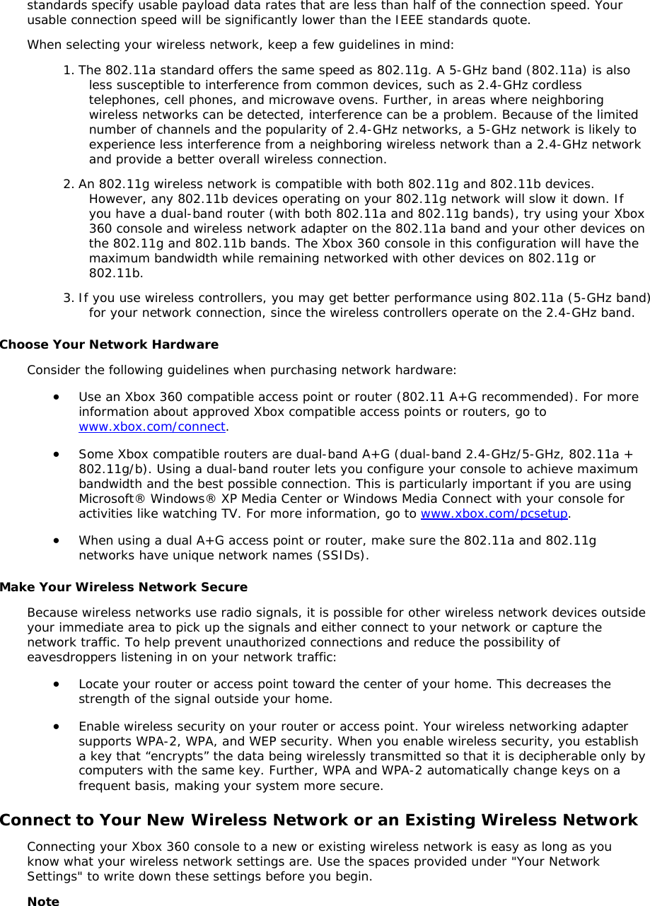standards specify usable payload data rates that are less than half of the connection speed. Your usable connection speed will be significantly lower than the IEEE standards quote.  When selecting your wireless network, keep a few guidelines in mind: 1. The 802.11a standard offers the same speed as 802.11g. A 5-GHz band (802.11a) is also less susceptible to interference from common devices, such as 2.4-GHz cordless telephones, cell phones, and microwave ovens. Further, in areas where neighboring wireless networks can be detected, interference can be a problem. Because of the limited number of channels and the popularity of 2.4-GHz networks, a 5-GHz network is likely to experience less interference from a neighboring wireless network than a 2.4-GHz network and provide a better overall wireless connection.  2. An 802.11g wireless network is compatible with both 802.11g and 802.11b devices. However, any 802.11b devices operating on your 802.11g network will slow it down. If you have a dual-band router (with both 802.11a and 802.11g bands), try using your Xbox 360 console and wireless network adapter on the 802.11a band and your other devices on the 802.11g and 802.11b bands. The Xbox 360 console in this configuration will have the maximum bandwidth while remaining networked with other devices on 802.11g or 802.11b.  3. If you use wireless controllers, you may get better performance using 802.11a (5-GHz band) for your network connection, since the wireless controllers operate on the 2.4-GHz band. Choose Your Network Hardware Consider the following guidelines when purchasing network hardware: • Use an Xbox 360 compatible access point or router (802.11 A+G recommended). For more information about approved Xbox compatible access points or routers, go to www.xbox.com/connect.  • Some Xbox compatible routers are dual-band A+G (dual-band 2.4-GHz/5-GHz, 802.11a + 802.11g/b). Using a dual-band router lets you configure your console to achieve maximum bandwidth and the best possible connection. This is particularly important if you are using Microsoft® Windows® XP Media Center or Windows Media Connect with your console for activities like watching TV. For more information, go to www.xbox.com/pcsetup. • When using a dual A+G access point or router, make sure the 802.11a and 802.11g networks have unique network names (SSIDs).  Make Your Wireless Network Secure Because wireless networks use radio signals, it is possible for other wireless network devices outside your immediate area to pick up the signals and either connect to your network or capture the network traffic. To help prevent unauthorized connections and reduce the possibility of eavesdroppers listening in on your network traffic: • Locate your router or access point toward the center of your home. This decreases the strength of the signal outside your home. • Enable wireless security on your router or access point. Your wireless networking adapter supports WPA-2, WPA, and WEP security. When you enable wireless security, you establish a key that “encrypts” the data being wirelessly transmitted so that it is decipherable only by computers with the same key. Further, WPA and WPA-2 automatically change keys on a frequent basis, making your system more secure. Connect to Your New Wireless Network or an Existing Wireless Network Connecting your Xbox 360 console to a new or existing wireless network is easy as long as you know what your wireless network settings are. Use the spaces provided under &quot;Your Network Settings&quot; to write down these settings before you begin.  Note 