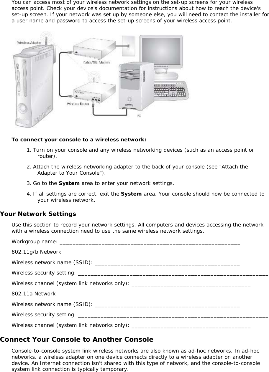 You can access most of your wireless network settings on the set-up screens for your wireless access point. Check your device&apos;s documentation for instructions about how to reach the device&apos;s set-up screen. If your network was set up by someone else, you will need to contact the installer for a user name and password to access the set-up screens of your wireless access point.  To connect your console to a wireless network: 1. Turn on your console and any wireless networking devices (such as an access point or router). 2. Attach the wireless networking adapter to the back of your console (see &quot;Attach the Adapter to Your Console&quot;). 3. Go to the System area to enter your network settings.  4. If all settings are correct, exit the System area. Your console should now be connected to your wireless network. Your Network Settings Use this section to record your network settings. All computers and devices accessing the network with a wireless connection need to use the same wireless network settings. Workgroup name: ________________________________________________________  802.11g/b Network Wireless network name (SSID): _____________________________________________  Wireless security setting: ___________________________________________________________  Wireless channel (system link networks only): _____________________________________ 802.11a Network Wireless network name (SSID): _____________________________________________  Wireless security setting: ___________________________________________________________  Wireless channel (system link networks only): _____________________________________ Connect Your Console to Another Console Console-to-console system link wireless networks are also known as ad-hoc networks. In ad-hoc networks, a wireless adapter on one device connects directly to a wireless adapter on another device. An Internet connection isn&apos;t shared with this type of network, and the console-to-console system link connection is typically temporary. 