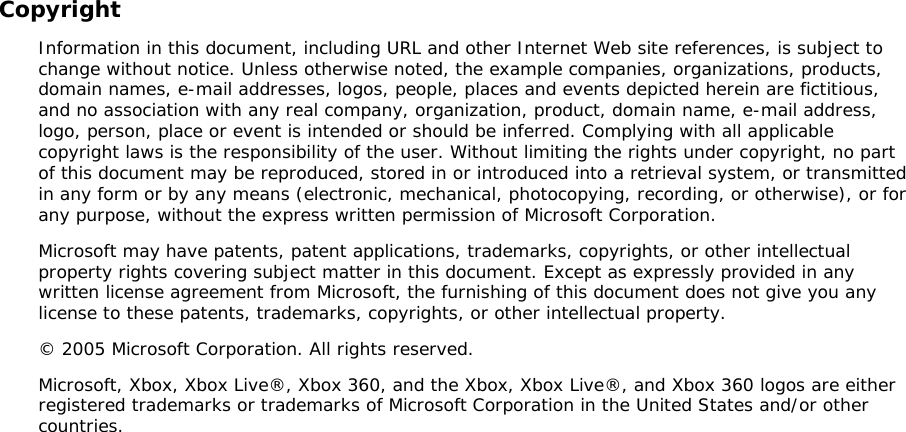 Copyright Information in this document, including URL and other Internet Web site references, is subject to change without notice. Unless otherwise noted, the example companies, organizations, products, domain names, e-mail addresses, logos, people, places and events depicted herein are fictitious, and no association with any real company, organization, product, domain name, e-mail address, logo, person, place or event is intended or should be inferred. Complying with all applicable copyright laws is the responsibility of the user. Without limiting the rights under copyright, no part of this document may be reproduced, stored in or introduced into a retrieval system, or transmitted in any form or by any means (electronic, mechanical, photocopying, recording, or otherwise), or for any purpose, without the express written permission of Microsoft Corporation. Microsoft may have patents, patent applications, trademarks, copyrights, or other intellectual property rights covering subject matter in this document. Except as expressly provided in any written license agreement from Microsoft, the furnishing of this document does not give you any license to these patents, trademarks, copyrights, or other intellectual property. © 2005 Microsoft Corporation. All rights reserved. Microsoft, Xbox, Xbox Live®, Xbox 360, and the Xbox, Xbox Live®, and Xbox 360 logos are either registered trademarks or trademarks of Microsoft Corporation in the United States and/or other countries.  