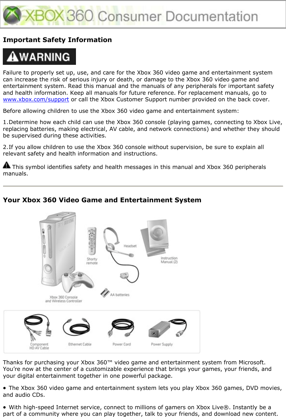 Important Safety Information  Failure to properly set up, use, and care for the Xbox 360 video game and entertainment system can increase the risk of serious injury or death, or damage to the Xbox 360 video game and entertainment system. Read this manual and the manuals of any peripherals for important safety and health information. Keep all manuals for future reference. For replacement manuals, go to www.xbox.com/support or call the Xbox Customer Support number provided on the back cover. Before allowing children to use the Xbox 360 video game and entertainment system: 1. Determine how each child can use the Xbox 360 console (playing games, connecting to Xbox Live, replacing batteries, making electrical, AV cable, and network connections) and whether they should be supervised during these activities.  2. If you allow children to use the Xbox 360 console without supervision, be sure to explain all relevant safety and health information and instructions.  This symbol identifies safety and health messages in this manual and Xbox 360 peripherals manuals.  Your Xbox 360 Video Game and Entertainment System  Thanks for purchasing your Xbox 360™ video game and entertainment system from Microsoft. You’re now at the center of a customizable experience that brings your games, your friends, and your digital entertainment together in one powerful package. • The Xbox 360 video game and entertainment system lets you play Xbox 360 games, DVD movies, and audio CDs.  • With high-speed Internet service, connect to millions of gamers on Xbox Live®. Instantly be a part of a community where you can play together, talk to your friends, and download new content. 