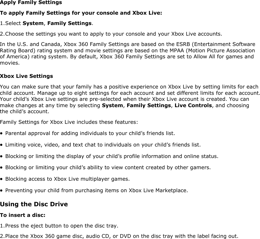 Apply Family Settings To apply Family Settings for your console and Xbox Live:  1. Select System, Family Settings. 2. Choose the settings you want to apply to your console and your Xbox Live accounts. In the U.S. and Canada, Xbox 360 Family Settings are based on the ESRB (Entertainment Software Rating Board) rating system and movie settings are based on the MPAA (Motion Picture Association of America) rating system. By default, Xbox 360 Family Settings are set to Allow All for games and movies.  Xbox Live Settings You can make sure that your family has a positive experience on Xbox Live by setting limits for each child account. Manage up to eight settings for each account and set different limits for each account. Your child’s Xbox Live settings are pre-selected when their Xbox Live account is created. You can make changes at any time by selecting System, Family Settings, Live Controls, and choosing the child’s account. Family Settings for Xbox Live includes these features:  • Parental approval for adding individuals to your child’s friends list.  • Limiting voice, video, and text chat to individuals on your child’s friends list.  • Blocking or limiting the display of your child’s profile information and online status.  • Blocking or limiting your child’s ability to view content created by other gamers.  • Blocking access to Xbox Live multiplayer games.  • Preventing your child from purchasing items on Xbox Live Marketplace.  Using the Disc Drive To insert a disc:  1. Press the eject button to open the disc tray.  2. Place the Xbox 360 game disc, audio CD, or DVD on the disc tray with the label facing out.  