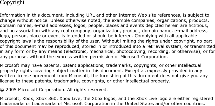 Copyright Information in this document, including URL and other Internet Web site references, is subject to change without notice. Unless otherwise noted, the example companies, organizations, products, domain names, e-mail addresses, logos, people, places and events depicted herein are fictitious, and no association with any real company, organization, product, domain name, e-mail address, logo, person, place or event is intended or should be inferred. Complying with all applicable copyright laws is the responsibility of the user. Without limiting the rights under copyright, no part of this document may be reproduced, stored in or introduced into a retrieval system, or transmitted in any form or by any means (electronic, mechanical, photocopying, recording, or otherwise), or for any purpose, without the express written permission of Microsoft Corporation. Microsoft may have patents, patent applications, trademarks, copyrights, or other intellectual property rights covering subject matter in this document. Except as expressly provided in any written license agreement from Microsoft, the furnishing of this document does not give you any license to these patents, trademarks, copyrights, or other intellectual property. © 2005 Microsoft Corporation. All rights reserved. Microsoft, Xbox, Xbox 360, Xbox Live, the Xbox logos, and the Xbox Live logo are either registered trademarks or trademarks of Microsoft Corporation in the United States and/or other countries.  