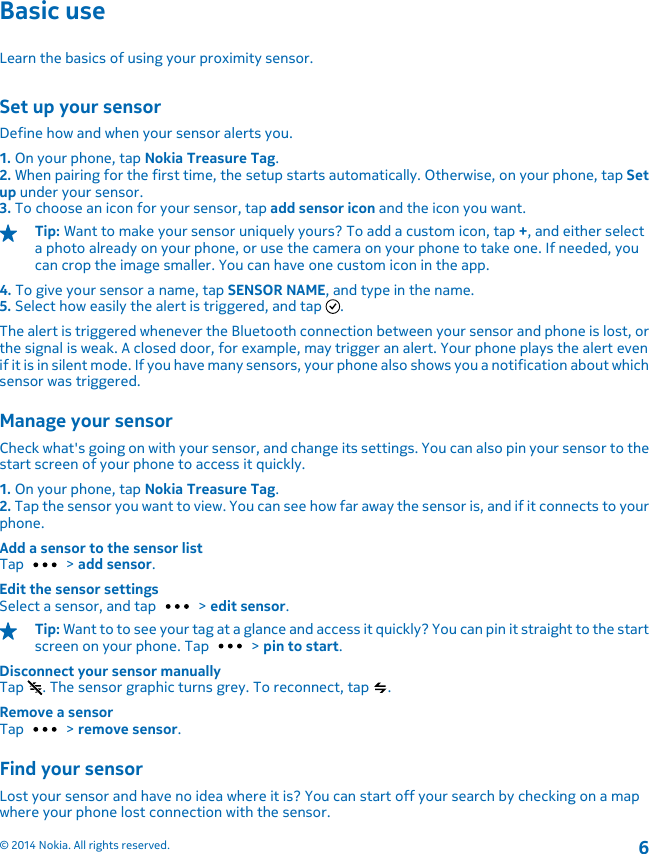 Basic useLearn the basics of using your proximity sensor.Set up your sensorDefine how and when your sensor alerts you.1. On your phone, tap Nokia Treasure Tag.2. When pairing for the first time, the setup starts automatically. Otherwise, on your phone, tap Setup under your sensor.3. To choose an icon for your sensor, tap add sensor icon and the icon you want.Tip: Want to make your sensor uniquely yours? To add a custom icon, tap +, and either selecta photo already on your phone, or use the camera on your phone to take one. If needed, youcan crop the image smaller. You can have one custom icon in the app.4. To give your sensor a name, tap SENSOR NAME, and type in the name.5. Select how easily the alert is triggered, and tap  .The alert is triggered whenever the Bluetooth connection between your sensor and phone is lost, orthe signal is weak. A closed door, for example, may trigger an alert. Your phone plays the alert evenif it is in silent mode. If you have many sensors, your phone also shows you a notification about whichsensor was triggered.Manage your sensorCheck what&apos;s going on with your sensor, and change its settings. You can also pin your sensor to thestart screen of your phone to access it quickly.1. On your phone, tap Nokia Treasure Tag.2. Tap the sensor you want to view. You can see how far away the sensor is, and if it connects to yourphone.Add a sensor to the sensor listTap   &gt; add sensor.Edit the sensor settingsSelect a sensor, and tap   &gt; edit sensor.Tip: Want to to see your tag at a glance and access it quickly? You can pin it straight to the startscreen on your phone. Tap   &gt; pin to start.Disconnect your sensor manuallyTap  . The sensor graphic turns grey. To reconnect, tap  .Remove a sensorTap   &gt; remove sensor.Find your sensorLost your sensor and have no idea where it is? You can start off your search by checking on a mapwhere your phone lost connection with the sensor.© 2014 Nokia. All rights reserved.6