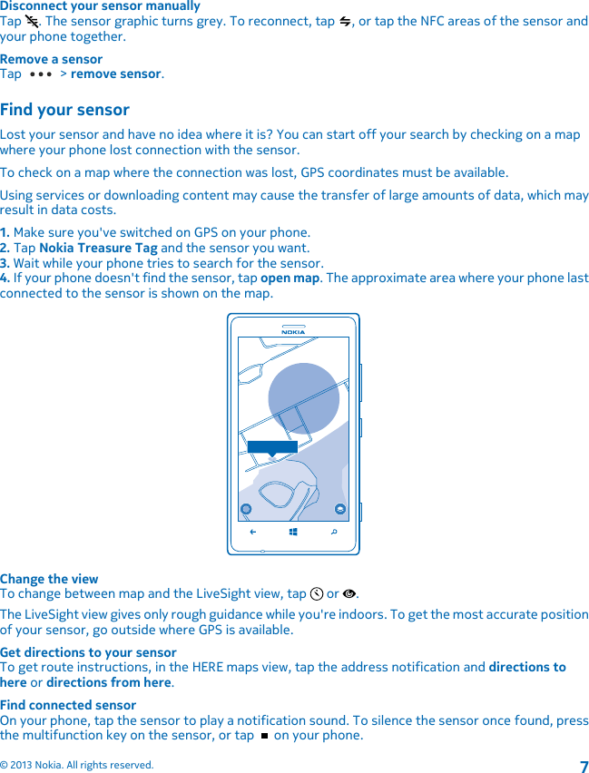 Disconnect your sensor manuallyTap  . The sensor graphic turns grey. To reconnect, tap  , or tap the NFC areas of the sensor andyour phone together.Remove a sensorTap   &gt; remove sensor.Find your sensorLost your sensor and have no idea where it is? You can start off your search by checking on a mapwhere your phone lost connection with the sensor.To check on a map where the connection was lost, GPS coordinates must be available.Using services or downloading content may cause the transfer of large amounts of data, which mayresult in data costs.1. Make sure you&apos;ve switched on GPS on your phone.2. Tap Nokia Treasure Tag and the sensor you want.3. Wait while your phone tries to search for the sensor.4. If your phone doesn&apos;t find the sensor, tap open map. The approximate area where your phone lastconnected to the sensor is shown on the map.Change the viewTo change between map and the LiveSight view, tap   or  .The LiveSight view gives only rough guidance while you&apos;re indoors. To get the most accurate positionof your sensor, go outside where GPS is available.Get directions to your sensorTo get route instructions, in the HERE maps view, tap the address notification and directions tohere or directions from here.Find connected sensorOn your phone, tap the sensor to play a notification sound. To silence the sensor once found, pressthe multifunction key on the sensor, or tap   on your phone.© 2013 Nokia. All rights reserved.7