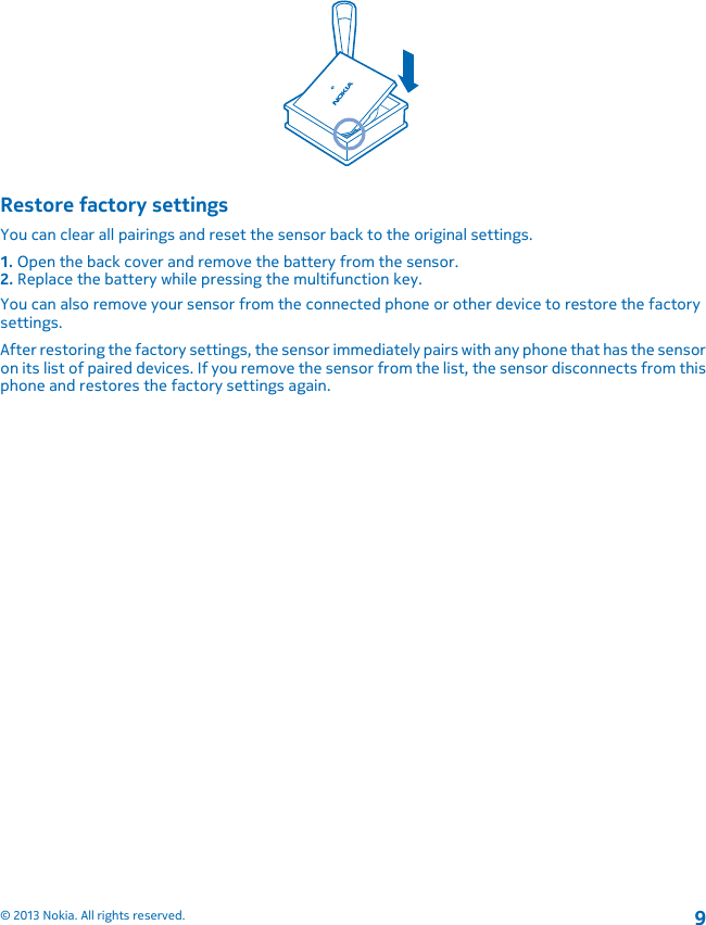 Restore factory settingsYou can clear all pairings and reset the sensor back to the original settings.1. Open the back cover and remove the battery from the sensor.2. Replace the battery while pressing the multifunction key.You can also remove your sensor from the connected phone or other device to restore the factorysettings.After restoring the factory settings, the sensor immediately pairs with any phone that has the sensoron its list of paired devices. If you remove the sensor from the list, the sensor disconnects from thisphone and restores the factory settings again.© 2013 Nokia. All rights reserved.9