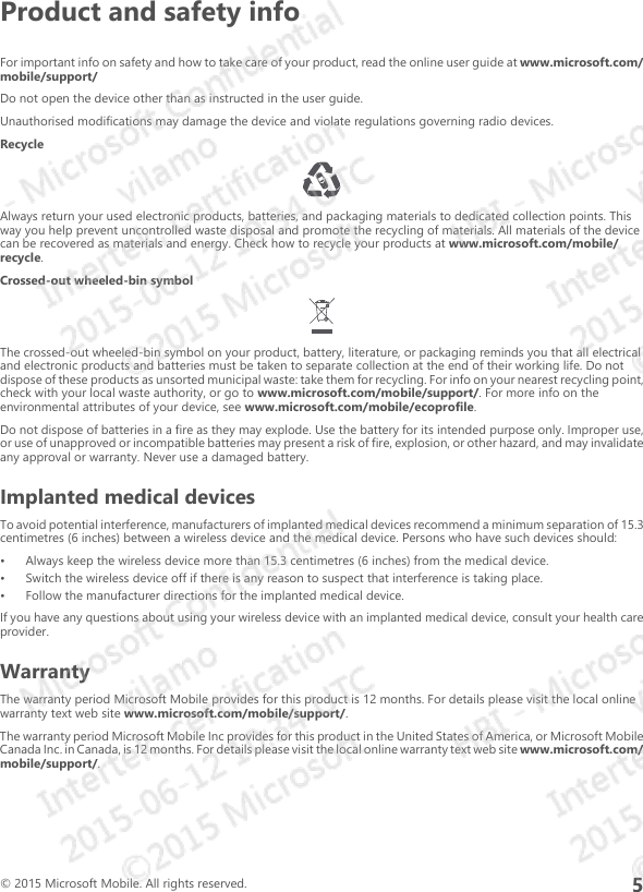 Product and safety infoFor important info on safety and how to take care of your product, read the online user guide at www.microsoft.com/mobile/support/Do not open the device other than as instructed in the user guide.Unauthorised modifications may damage the device and violate regulations governing radio devices.RecycleAlways return your used electronic products, batteries, and packaging materials to dedicated collection points. Thisway you help prevent uncontrolled waste disposal and promote the recycling of materials. All materials of the devicecan be recovered as materials and energy. Check how to recycle your products at www.microsoft.com/mobile/recycle.Crossed-out wheeled-bin symbolThe crossed-out wheeled-bin symbol on your product, battery, literature, or packaging reminds you that all electricaland electronic products and batteries must be taken to separate collection at the end of their working life. Do notdispose of these products as unsorted municipal waste: take them for recycling. For info on your nearest recycling point,check with your local waste authority, or go to www.microsoft.com/mobile/support/. For more info on theenvironmental attributes of your device, see www.microsoft.com/mobile/ecoprofile.Do not dispose of batteries in a fire as they may explode. Use the battery for its intended purpose only. Improper use,or use of unapproved or incompatible batteries may present a risk of fire, explosion, or other hazard, and may invalidateany approval or warranty. Never use a damaged battery.Implanted medical devicesTo avoid potential interference, manufacturers of implanted medical devices recommend a minimum separation of 15.3centimetres (6 inches) between a wireless device and the medical device. Persons who have such devices should:• Always keep the wireless device more than 15.3 centimetres (6 inches) from the medical device.• Switch the wireless device off if there is any reason to suspect that interference is taking place.• Follow the manufacturer directions for the implanted medical device.If you have any questions about using your wireless device with an implanted medical device, consult your health careprovider.WarrantyThe warranty period Microsoft Mobile provides for this product is 12 months. For details please visit the local onlinewarranty text web site www.microsoft.com/mobile/support/.The warranty period Microsoft Mobile Inc provides for this product in the United States of America, or Microsoft MobileCanada Inc. in Canada, is 12 months. For details please visit the local online warranty text web site www.microsoft.com/mobile/support/.© 2015 Microsoft Mobile. All rights reserved.5
