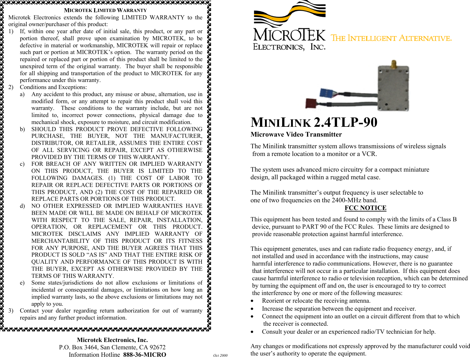                                               Microtek Electronics, Inc. P.O. Box 3464, San Clemente, CA 92672 Information Hotline  888-36-MICRO         Oct 2000   MINILINK 2.4TLP-90 Microwave Video Transmitter The Minilink transmitter system allows transmissions of wireless signals  from a remote location to a monitor or a VCR.  The system uses advanced micro circuitry for a compact miniature  design, all packaged within a rugged metal case.   The Minilink transmitter&rsquo;s output frequency is user selectable to  one of two frequencies on the 2400-MHz band. FCC NOTICE This equipment has been tested and found to comply with the limits of a Class B  device, pursuant to PART 90 of the FCC Rules.  These limits are designed to  provide reasonable protection against harmful interference.  This equipment generates, uses and can radiate radio frequency energy, and, if  not installed and used in accordance with the instructions, may cause  harmful interference to radio communications. However, there is no guarantee  that interference will not occur in a particular installation.  If this equipment does  cause harmful interference to radio or television reception, which can be determined  by turning the equipment off and on, the user is encouraged to try to correct   the interference by one or more of the following measures: &bull;  Reorient or relocate the receiving antenna. &bull;  Increase the separation between the equipment and receiver. &bull;  Connect the equipment into an outlet on a circuit different from that to which         the receiver is connected. &bull;  Consult your dealer or an experienced radio/TV technician for help.  Any changes or modifications not expressly approved by the manufacturer could void the user&rsquo;s authority to operate the equipment. MICROTEK LIMITED WARRANTY Microtek Electronics extends the following LIMITED WARRANTY to theoriginal owner/purchaser of this product: 1) If, within one year after date of initial sale, this product, or any part orportion thereof, shall prove upon examination by MICROTEK, to bedefective in material or workmanship, MICROTEK will repair or replacesuch part or portion at MICROTEK&rsquo;s option.  The warranty period on therepaired or replaced part or portion of this product shall be limited to theunexpired term of the original warranty.  The buyer shall be responsiblefor all shipping and transportation of the product to MICROTEK for anyperformance under this warranty. 2)  Conditions and Exceptions: a) Any accident to this product, any misuse or abuse, alternation, use inmodified form, or any attempt to repair this product shall void thiswarranty.  These conditions to the warranty include, but are notlimited to, incorrect power connections, physical damage due tomechanical shock, exposure to moisture, and circuit modification. b)  SHOULD THIS PRODUCT PROVE DEFECTIVE FOLLOWINGPURCHASE, THE BUYER, NOT THE MANUFACTURER,DISTRIBUTOR, OR RETAILER, ASSUMES THE ENTIRE COSTOF ALL SERVICING OR REPAIR, EXCEPT AS OTHERWISEPROVIDED BY THE TERMS OF THIS WARRANTY. c)  FOR BREACH OF ANY WRITTEN OR IMPLIED WARRANTYON THIS PRODUCT, THE BUYER IS LIMITED TO THEFOLLOWING DAMAGES. (1) THE COST OF LABOR TOREPAIR OR REPLACE DEFECTIVE PARTS OR PORTIONS OFTHIS PRODUCT, AND (2) THE COST OF THE REPAIRED ORREPLACE PARTS OR PORTIONS OF THIS PRODUCT. d)  NO OTHER EXPRESSED OR IMPLIED WARRANTIES HAVEBEEN MADE OR WILL BE MADE ON BEHALF OF MICROTEKWITH RESPECT TO THE SALE, REPAIR, INSTALLATION,OPERATION, OR REPLACEMENT OR THIS PRODUCT.MICROTEK DISCLAIMS ANY IMPLIED WARRANTY OFMERCHANTABILITY OF THIS PRODUCT OR ITS FITNESSFOR ANY PURPOSE, AND THE BUYER AGREES THAT THISPRODUCT IS SOLD &ldquo;AS IS&rdquo; AND THAT THE ENTIRE RISK OFQUALITY AND PERFORMANCE OF THIS PRODUCT IS WITHTHE BUYER, EXCEPT AS OTHERWISE PROVIDED BY THETERMS OF THIS WARRANTY. e)  Some states/jurisdictions do not allow exclusions or limitations ofincidental or consequential damages, or limitations on how long animplied warranty lasts, so the above exclusions or limitations may notapply to you. 3) Contact your dealer regarding return authorization for out of warrantyrepairs and any further product information. 