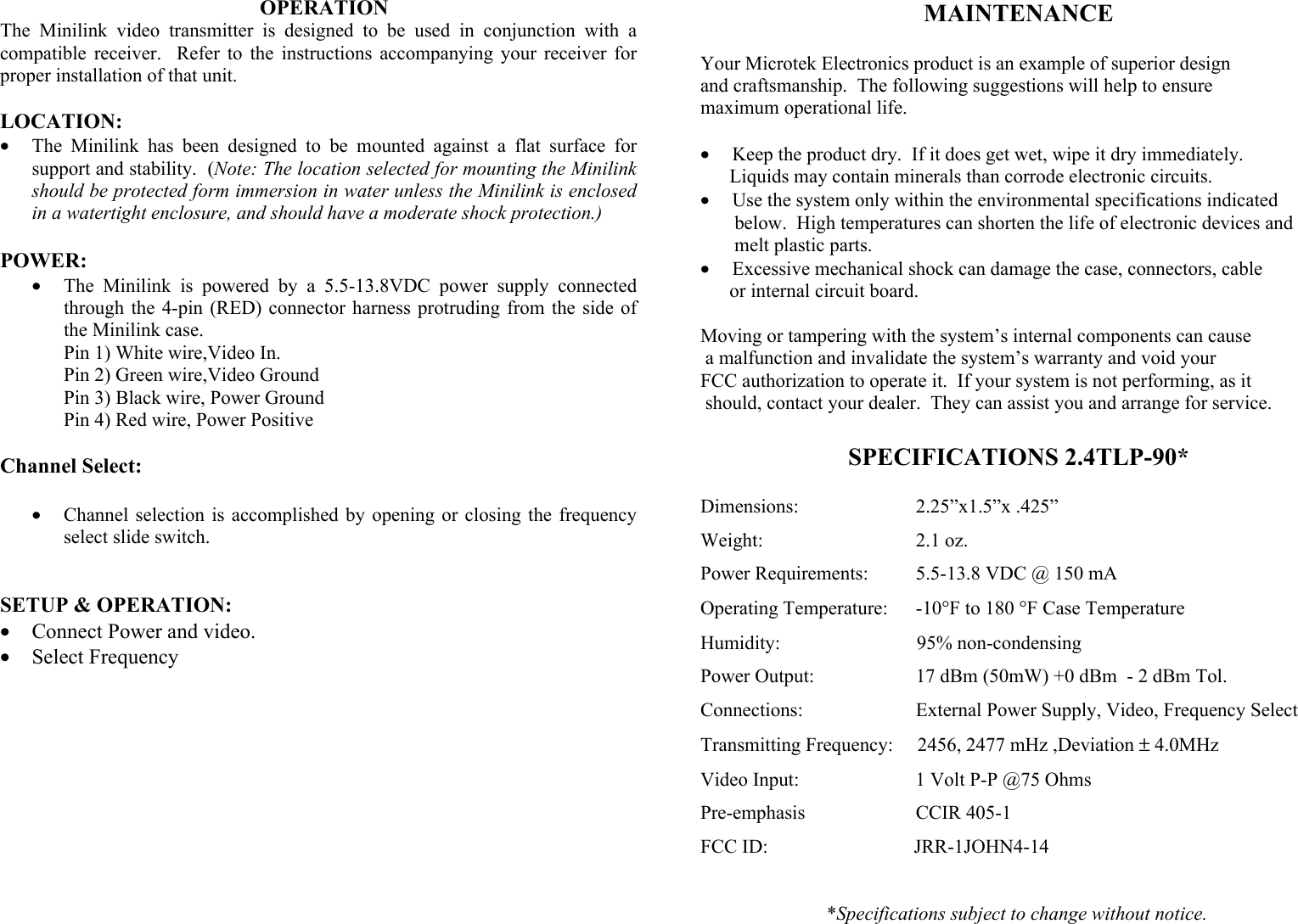                                                   OPERATION The Minilink video transmitter is designed to be used in conjunction with a compatible receiver.  Refer to the instructions accompanying your receiver for proper installation of that unit.  LOCATION: &bull;  The Minilink has been designed to be mounted against a flat surface for support and stability.  (Note: The location selected for mounting the Minilink should be protected form immersion in water unless the Minilink is enclosed in a watertight enclosure, and should have a moderate shock protection.)  POWER: &bull;  The Minilink is powered by a 5.5-13.8VDC power supply connected through the 4-pin (RED) connector harness protruding from the side of the Minilink case.  Pin 1) White wire,Video In.    Pin 2) Green wire,Video Ground   Pin 3) Black wire, Power Ground   Pin 4) Red wire, Power Positive  Channel Select:  &bull;  Channel selection is accomplished by opening or closing the frequency select slide switch.                        SETUP &amp; OPERATION: &bull;  Connect Power and video. &bull;  Select Frequency         MAINTENANCE  Your Microtek Electronics product is an example of superior design  and craftsmanship.  The following suggestions will help to ensure maximum operational life.  &bull;  Keep the product dry.  If it does get wet, wipe it dry immediately.        Liquids may contain minerals than corrode electronic circuits. &bull;  Use the system only within the environmental specifications indicated        below.  High temperatures can shorten the life of electronic devices and        melt plastic parts. &bull;  Excessive mechanical shock can damage the case, connectors, cable       or internal circuit board.  Moving or tampering with the system&rsquo;s internal components can cause  a malfunction and invalidate the system&rsquo;s warranty and void your  FCC authorization to operate it.  If your system is not performing, as it  should, contact your dealer.  They can assist you and arrange for service.  SPECIFICATIONS 2.4TLP-90*  Dimensions:            2.25&rdquo;x1.5&rdquo;x .425&rdquo; Weight:          2.1 oz. Power Requirements:       5.5-13.8 VDC @ 150 mA Operating Temperature:      -10&deg;F to 180 &deg;F Case Temperature Humidity:                            95% non-condensing Power Output:         17 dBm (50mW) +0 dBm  - 2 dBm Tol. Connections:              External Power Supply, Video, Frequency Select Transmitting Frequency:     2456, 2477 mHz ,Deviation &plusmn; 4.0MHz Video Input:         1 Volt P-P @75 Ohms Pre-emphasis         CCIR 405-1 FCC ID:                              JRR-1JOHN4-14                            *Specifications subject to change without notice. 