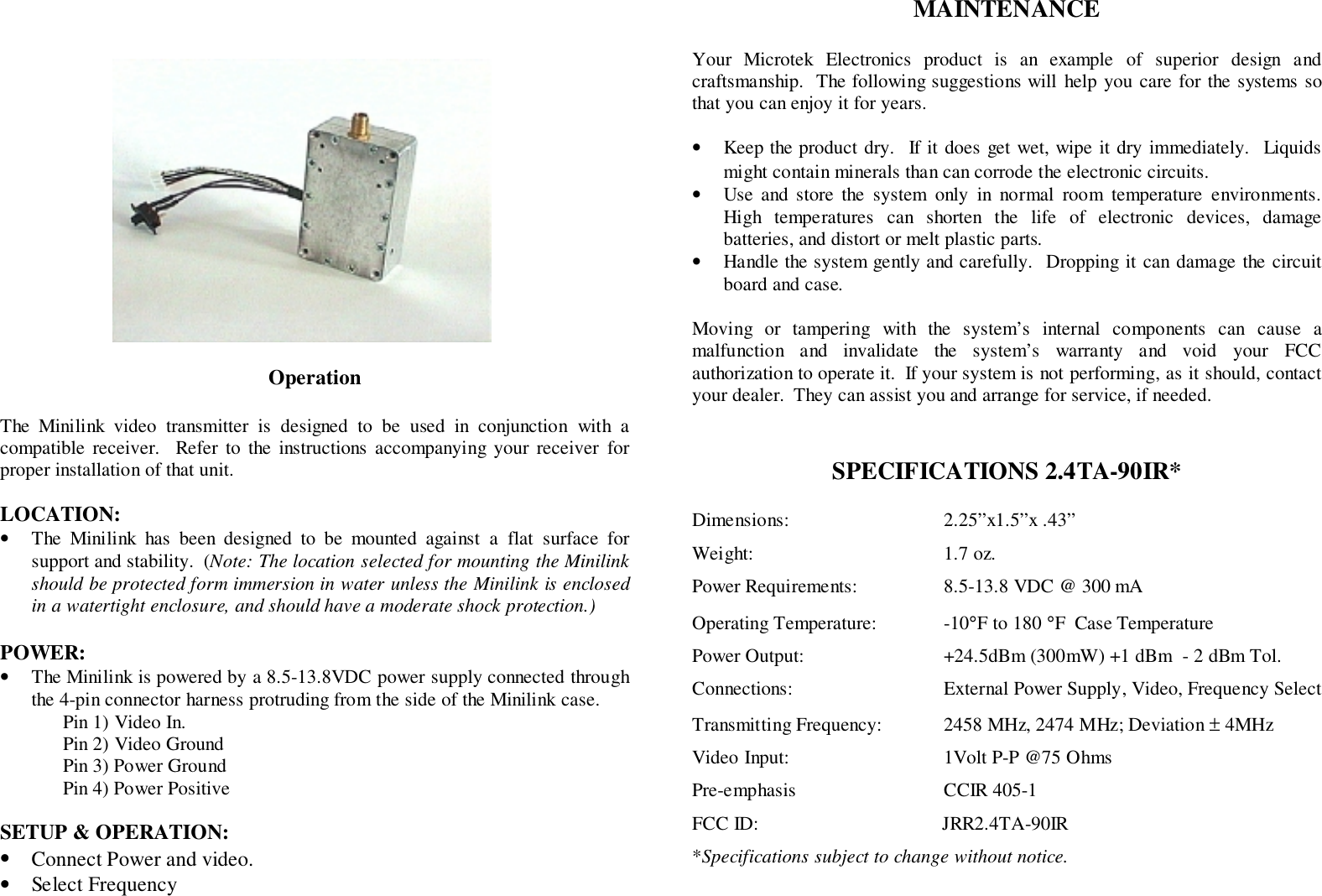 OperationThe Minilink video transmitter is designed to be used in conjunction with acompatible receiver.  Refer to the instructions accompanying your receiver forproper installation of that unit.LOCATION:&bull; The Minilink has been designed to be mounted against a flat surface forsupport and stability.  (Note: The location selected for mounting the Minilinkshould be protected form immersion in water unless the Minilink is enclosedin a watertight enclosure, and should have a moderate shock protection.)POWER:&bull; The Minilink is powered by a 8.5-13.8VDC power supply connected throughthe 4-pin connector harness protruding from the side of the Minilink case.Pin 1) Video In.Pin 2) Video GroundPin 3) Power GroundPin 4) Power PositiveSETUP &amp; OPERATION:&bull; Connect Power and video.&bull; Select FrequencyMAINTENANCEYour Microtek Electronics product is an example of superior design andcraftsmanship.  The following suggestions will help you care for the systems sothat you can enjoy it for years.&bull; Keep the product dry.  If it does get wet, wipe it dry immediately.  Liquidsmight contain minerals than can corrode the electronic circuits.&bull; Use and store the system only in normal room temperature environments.High temperatures can shorten the life of electronic devices, damagebatteries, and distort or melt plastic parts.&bull; Handle the system gently and carefully.  Dropping it can damage the circuitboard and case.Moving or tampering with the system&rsquo;s internal components can cause amalfunction and invalidate the system&rsquo;s warranty and void your FCCauthorization to operate it.  If your system is not performing, as it should, contactyour dealer.  They can assist you and arrange for service, if needed.SPECIFICATIONS 2.4TA-90IR*Dimensions: 2.25&rdquo;x1.5&rdquo;x .43&rdquo;Weight: 1.7 oz.Power Requirements: 8.5-13.8 VDC @ 300 mAOperating Temperature: -10&deg;F to 180 &deg;F  Case TemperaturePower Output: +24.5dBm (300mW) +1 dBm  - 2 dBm Tol.Connections: External Power Supply, Video, Frequency SelectTransmitting Frequency: 2458 MHz, 2474 MHz; Deviation &plusmn; 4MHzVideo Input: 1Volt P-P @75 OhmsPre-emphasis CCIR 405-1FCC ID:                                      JRR2.4TA-90IR*Specifications subject to change without notice.